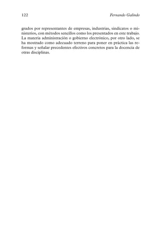 122                                                 Fernando Galindo


grados por representantes de empresas, industrias, sindicatos o mi-
nisterios, con métodos sencillos como los presentados en este trabajo.
La materia administración o gobierno electrónico, por otro lado, se
ha mostrado como adecuado terreno para poner en práctica las re-
formas y señalar precedentes efectivos concretos para la docencia de
otras disciplinas.
 