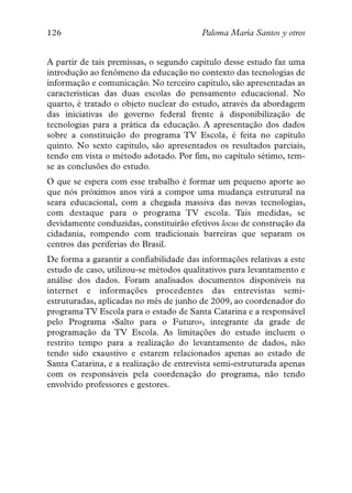 126                                      Paloma María Santos y otros


A partir de tais premissas, o segundo capítulo desse estudo faz uma
introdução ao fenômeno da educação no contexto das tecnologias de
informação e comunicação. No terceiro capítulo, são apresentadas as
características das duas escolas do pensamento educacional. No
quarto, é tratado o objeto nuclear do estudo, através da abordagem
das iniciativas do governo federal frente à disponibilização de
tecnologias para a prática da educação. A apresentação dos dados
sobre a constituição do programa TV Escola, é feita no capítulo
quinto. No sexto capítulo, são apresentados os resultados parciais,
tendo em vista o método adotado. Por fim, no capítulo sétimo, tem-
se as conclusões do estudo.
O que se espera com esse trabalho é formar um pequeno aporte ao
que nós próximos anos virá a compor uma mudança estrutural na
seara educacional, com a chegada massiva das novas tecnologias,
com destaque para o programa TV escola. Tais medidas, se
devidamente conduzidas, constituirão efetivos locus de construção da
cidadania, rompendo com tradicionais barreiras que separam os
centros das periferias do Brasil.
De forma a garantir a confiabilidade das informações relativas a este
estudo de caso, utilizou-se métodos qualitativos para levantamento e
análise dos dados. Foram analisados documentos disponíveis na
internet e informações procedentes das entrevistas semi-
estruturadas, aplicadas no mês de junho de 2009, ao coordenador do
programa TV Escola para o estado de Santa Catarina e a responsável
pelo Programa «Salto para o Futuro», integrante da grade de
programação da TV Escola. As limitações do estudo incluem o
restrito tempo para a realização do levantamento de dados, não
tendo sido exaustivo e estarem relacionados apenas ao estado de
Santa Catarina, e a realização de entrevista semi-estruturada apenas
com os responsáveis pela coordenação do programa, não tendo
envolvido professores e gestores.
 