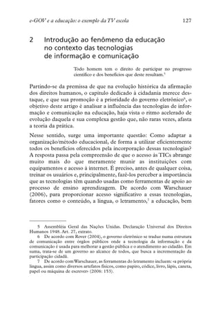 e-GOV e a educação: o exemplo da TV escola                                         127


2       Introdução ao fenômeno da educação
        no contexto das tecnologias
        de informação e comunicação
                        Todo homem tem o direito de participar no progresso
                        científico e dos benefícios que deste resultam.5

Partindo-se da premissa de que na evolução histórica da afirmação
dos direitos humanos, o capítulo dedicado à cidadania merece des-
taque, e que sua promoção é a prioridade do governo eletrônico6, o
objetivo deste artigo é analisar a influência das tecnologias de infor-
mação e comunicação na educação, haja vista o ritmo acelerado de
evolução daquela e sua complexa gestão que, não raras vezes, afasta
a teoria da prática.
Nesse sentido, surge uma importante questão: Como adaptar a
organização/método educacional, de forma a utilizar eficientemente
todos os benefícios oferecidos pela incorporação dessas tecnologias?
A resposta passa pela compreensão de que o acesso às TICs abrange
muito mais do que meramente munir as instituições com
equipamentos e acesso à internet. É preciso, antes de qualquer coisa,
treinar os usuários e, principalmente, fazê-los perceber a importância
que as tecnologias têm quando usadas como ferramentas de apoio ao
processo de ensino aprendizagem. De acordo com Warschauer
(2006), para proporcionar acesso significativo a essas tecnologias,
fatores como o conteúdo, a língua, o letramento,7 a educação, bem



    5 Assembléia Geral das Nações Unidas. Declaração Universal dos Direitos
Humanos 1948. Art. 27, extrato.
    6 De acordo com Rover (2004), o governo eletrônico se traduz numa estrutura
de comunicação entre órgãos públicos onde a tecnologia da informação e da
comunicação é usada para melhorar a gestão pública e o atendimento ao cidadão. Em
suma, trata-se de um governo ao alcance de todos, que busca a incrementação da
participação cidadã.
    7 De acordo com Warschauer, as ferramentas do letramento incluem: «a própria
língua, assim como diversos artefatos físicos, como papiro, códice, livro, lápis, caneta,
papel ou máquina de escrever» (2006: 153).
 