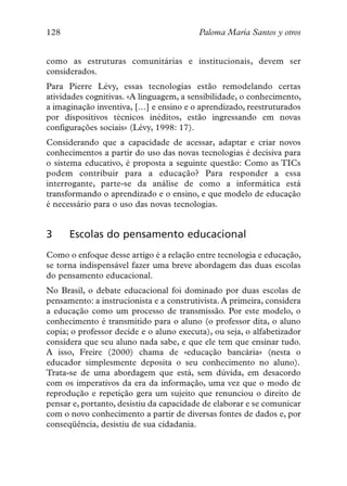 128                                       Paloma María Santos y otros


como as estruturas comunitárias e institucionais, devem ser
considerados.
Para Pierre Lévy, essas tecnologias estão remodelando certas
atividades cognitivas. «A linguagem, a sensibilidade, o conhecimento,
a imaginação inventiva, […] e ensino e o aprendizado, reestruturados
por dispositivos técnicos inéditos, estão ingressando em novas
configurações sociais» (Lévy, 1998: 17).
Considerando que a capacidade de acessar, adaptar e criar novos
conhecimentos a partir do uso das novas tecnologias é decisiva para
o sistema educativo, é proposta a seguinte questão: Como as TICs
podem contribuir para a educação? Para responder a essa
interrogante, parte-se da análise de como a informática está
transformando o aprendizado e o ensino, e que modelo de educação
é necessário para o uso das novas tecnologias.


3     Escolas do pensamento educacional
Como o enfoque desse artigo é a relação entre tecnologia e educação,
se torna indispensável fazer uma breve abordagem das duas escolas
do pensamento educacional.
No Brasil, o debate educacional foi dominado por duas escolas de
pensamento: a instrucionista e a construtivista. A primeira, considera
a educação como um processo de transmissão. Por este modelo, o
conhecimento é transmitido para o aluno (o professor dita, o aluno
copia; o professor decide e o aluno executa), ou seja, o alfabetizador
considera que seu aluno nada sabe, e que ele tem que ensinar tudo.
A isso, Freire (2000) chama de «educação bancária» (nesta o
educador simplesmente deposita o seu conhecimento no aluno).
Trata-se de uma abordagem que está, sem dúvida, em desacordo
com os imperativos da era da informação, uma vez que o modo de
reprodução e repetição gera um sujeito que renunciou o direito de
pensar e, portanto, desistiu da capacidade de elaborar e se comunicar
com o novo conhecimento a partir de diversas fontes de dados e, por
conseqüência, desistiu de sua cidadania.
 