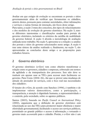 Avaliação de portais e sítios governamentais no Brasil               13


Avaliar em que estágio de evolução se encontram os portais e sitios
governamentais além de verificar que ferramentas os cidadãos,
através destes, possuem para contatar autoridades, obter infomações
e serviços e outras formas de interação, são focos deste artigo.
Para tanto, a seção 2 trata dos conceitos, dos tipos de relacionamento
e dos modelos de evolução de governo eletrônico. Na seção 3, tem-
se diferentes taxonomias e classificações usadas para portais de
governo eletrônico, incluindo os critérios da cartilha de usabilidade
do governo federal. A seção 4 aborda a metodologia de avaliação
utilizada neste trabalho. Na seção 5, apresenta-se a relação e a análise
dos portais e sitios do governo selecionados neste artigo. A seção 6
traz uma síntese da análise realizada e, finalmente, na seção 7, são
apresentadas as conclusões deste artigo e as proposições para
trabalhos futuros.


2     Governo eletrônico
O governo eletrônico (e-Gov) tem como objetivo transformar a
relação entre os governos, cidadãos e empresas, sobretudo em termos
da agilidade e da transparência dos processos. Isso não deve se
traduzir em apenas usar as TICs para acessar mais facilmente ao
governo. Para Costa (2004: 26), «há que se prover uma mudança de
atitude do prestador de serviços, com o foco real nas necessidades
dos cidadãos».
O intuito do e-Gov, de acordo com Sanchez (1996), é também o de
implementar valores democráticos, como a participação, a
transparência, a atenção à dignidade humana, a representatividade e
o controle, pela sociedade, sobre os agentes públicos.
Santos (2003), baseado no Pacific Council on International Policy
(2002), argumenta que a definição de governo eletrônico está
relacionada ao uso das TICs para promover maior eficiência e maior
efetividade governamental, facilitando o acesso aos serviços públicos,
permitindo ao grande público o acesso à informação, e tornando o
governo mais accountable para o cidadão. Porém, o e-Gov não é um
 