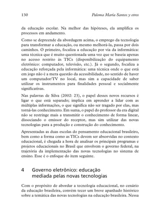 130                                     Paloma María Santos y otros


da educação escolar. Na melhor das hipóteses, ela amplifica os
processos em andamento.
Como se depreende da abordagem acima, o emprego da tecnologia
para transformar a educação, ou mesmo melhorá-la, passa por dois
caminhos. O primeiro, focaliza a educação por via da informática:
uma técnica que é muito questionada uma vez que se baseia apenas
no acesso restrito às TICs (disponibilização do equipamento
eletrônico: computador, televisão, etc.). Já o segundo, focaliza a
educação reforçada pela informática: uma técnica onde o que está
em jogo não é a mera questão da acessibilidade, no sentido de haver
um computador/TV no local, mas sim a capacidade de saber
utilizar os instrumentos para finalidades pessoal e socialmente
significativas.
Nas palavras de Silva (2002: 23), o papel desses novos recursos é
ligar o que está separado; implica em aprender a lidar com as
múltiplas informações, o que significa não ser tragado por elas, mas
torná-las conhecimento. Em suma, o papel do professor da era digital
não se restringe mais a transmitir o conhecimento de forma linear,
dissociando o emissor do receptor, mas sim utilizar das novas
tecnologias para a produção e construção do conhecimento.
Apresentadas as duas escolas do pensamento educacional brasileiro,
bem como a forma como as TICs devem ser absorvidas no contexto
educacional, é chegada a hora de analisar os principais programas e
projetos educacionais no Brasil que envolvem o governo federal, na
trajetória da implementação das novas tecnologias no sistema de
ensino. Esse é o enfoque do item seguinte.


4     Governo eletrônico: educação
      mediada pelas novas tecnologias
Com o propósito de abordar a tecnologia educacional, no cenário
da educação brasileira, convém tecer um breve apanhado histórico
sobre a temática das novas tecnologias na educação brasileira. Nessa
 