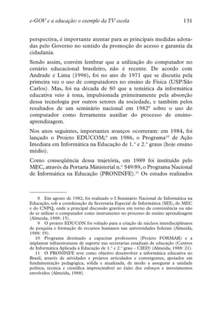 e-GOV e a educação: o exemplo da TV escola                                    131


perspectiva, é importante atentar para as principais medidas adota-
das pelo Governo no sentido da promoção do acesso e garantia da
cidadania.
Sendo assim, convém lembrar que a utilização do computador no
cenário educacional brasileiro, não é recente. De acordo com
Andrade e Lima (1996), foi no ano de 1971 que se discutiu pela
primeira vez o uso de computadores no ensino de Física (USP/São
Carlos). Mas, foi na década de 80 que a temática da informática
educativa veio à tona, impulsionada primeiramente pela absorção
dessa tecnologia por outros setores da sociedade, e também pelos
resultados de um seminário nacional em 19828 sobre o uso do
computador como ferramenta auxiliar do processo de ensino-
aprendizagem.
Nos anos seguintes, importantes avanços ocorreram: em 1984, foi
lançado o Projeto EDUCOM;9 em 1986, o Programa10 de Ação
Imediata em Informática na Educação de 1.º e 2.º graus (hoje ensino
médio).
Como conseqüência dessa trajetória, em 1989 foi instituído pelo
MEC, através da Portaria Ministerial n.º 549/89, o Programa Nacional
de Informática na Educação (PRONINFE).11 Os estudos realizados



    8 Em agosto de 1982, foi realizado o I Seminário Nacional de Informática na
Educação, sob a coordenação da Secretaria Especial de Informática (SEI), do MEC
e do CNPQ, onde a principal discussão gravitou em torno da conveniência ou não
de se utilizar o computador como instrumento no processo de ensino aprendizagem
(Almeida, 1988: 15).
    9 O projeto EDUCON foi voltado para a criação de núcleos interdisciplinares
de pesquisa e formação de recursos humanos nas universidades federais (Almeida,
1988: 19).
   10 Programa destinado a capacitar professores (Projeto FORMAR) e a
implantar infraestruturas de suporte nas secretarias estaduais de educação (Centros
de Informática Aplicada à Educação de 1.º e 2.º grau – CIED) (Almeida, 1988: 21).
   11 O PRONINFE teve como objetivo desenvolver a informática educativa no
Brasil, através de atividades e projetos articulados e convergentes, apoiados em
fundamentação pedagógica, sólida e atualizada, de modo a assegurar a unidade
política, técnica e científica imprescindível ao êxito dos esforços e investimentos
envolvidos (Almeida, 1988).
 
