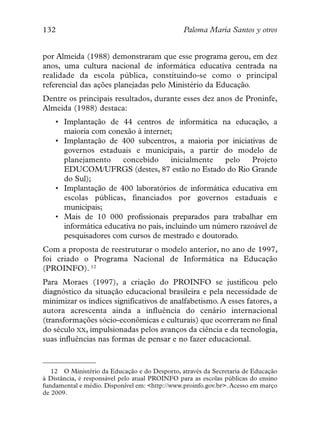 132                                             Paloma María Santos y otros


por Almeida (1988) demonstraram que esse programa gerou, em dez
anos, uma cultura nacional de informática educativa centrada na
realidade da escola pública, constituindo-se como o principal
referencial das ações planejadas pelo Ministério da Educação.
Dentre os principais resultados, durante esses dez anos de Proninfe,
Almeida (1988) destaca:
    • Implantação de 44 centros de informática na educação, a
      maioria com conexão à internet;
    • Implantação de 400 subcentros, a maioria por iniciativas de
      governos estaduais e municipais, a partir do modelo de
      planejamento     concebido       inicialmente  pelo   Projeto
      EDUCOM/UFRGS (destes, 87 estão no Estado do Rio Grande
      do Sul);
    • Implantação de 400 laboratórios de informática educativa em
      escolas públicas, financiados por governos estaduais e
      municipais;
    • Mais de 10 000 profissionais preparados para trabalhar em
      informática educativa no país, incluindo um número razoável de
      pesquisadores com cursos de mestrado e doutorado.
Com a proposta de reestruturar o modelo anterior, no ano de 1997,
foi criado o Programa Nacional de Informática na Educação
(PROINFO). 12
Para Moraes (1997), a criação do PROINFO se justificou pelo
diagnóstico da situação educacional brasileira e pela necessidade de
minimizar os índices significativos de analfabetismo. A esses fatores, a
autora acrescenta ainda a influência do cenário internacional
(transformações sócio-econômicas e culturais) que ocorreram no final
do século XX, impulsionadas pelos avanços da ciência e da tecnologia,
suas influências nas formas de pensar e no fazer educacional.



   12 O Ministério da Educação e do Desporto, através da Secretaria de Educação
à Distância, é responsável pelo atual PROINFO para as escolas públicas do ensino
fundamental e médio. Disponível em: <http://www.proinfo.gov.br>. Acesso em março
de 2009.
 