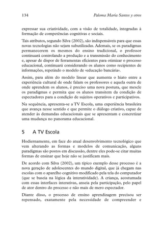 134                                       Paloma María Santos y otros


expressar sua criatividade, com a visão de totalidade, integradas à
formação de competências cognitivas e sociais.
Tais atributos, segundo Silva (2002), são indispensáveis para que essas
novas tecnologias não sejam subutilizadas. Ademais, se os paradigmas
permanecerem os mesmos do ensino tradicional, o professor
continuará controlando a produção e a transmissão do conhecimento
e, apesar de dispor de ferramentas eficientes para otimizar o processo
educacional, continuará considerando os alunos como recipientes de
informações, repetindo o modelo de «educação bancária».
Assim, para além do modelo linear que aumenta o hiato entre a
experiência cultural de onde falam os professores e aquela outra de
onde aprendem os alunos, é preciso uma nova postura, que mescle
os paradigmas e permita que os alunos transitem da condição de
espectadores para a condição de sujeitos operativos e participativos.
Na sequência, apresenta-se a TV Escola, uma experiência brasileira
que avança nesse sentido e que permite o diálogo criativo, capaz de
atender às demandas educacionais que se apresentam e concretizar
uma mudança no panorama educacional.


5     A TV Escola
Hodiernamente, em face do atual desenvolvimento tecnológico que
vem alterando as formas e modelos de comunicação, alguns
paradigmas são postos em discussão, dentre eles pode-se citar muitas
formas de ensinar que hoje não se justificam mais.
De acordo com Silva (2002), um típico exemplo desse processo é a
nova geração de adolescentes do mundo digital, que já chegam nas
escolas com o aparelho cognitivo modificado pela tela do computador
(que se baseia na lógica da interatividade). A criança, acostumada
com essas interfaces interativas, anseia pela participação, pelo papel
de ator dentro do processo e não mais de mero espectador.
Diante disso, o processo de ensino aprendizagem precisou ser
repensado, exatamente pela necessidade de compreender e
 