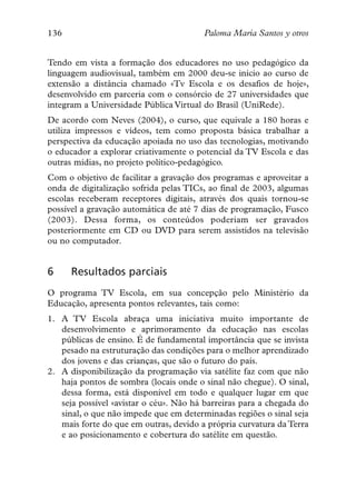 136                                     Paloma María Santos y otros


Tendo em vista a formação dos educadores no uso pedagógico da
linguagem audiovisual, também em 2000 deu-se início ao curso de
extensão a distância chamado «Tv Escola e os desafios de hoje»,
desenvolvido em parceria com o consórcio de 27 universidades que
integram a Universidade Pública Virtual do Brasil (UniRede).
De acordo com Neves (2004), o curso, que equivale a 180 horas e
utiliza impressos e vídeos, tem como proposta básica trabalhar a
perspectiva da educação apoiada no uso das tecnologias, motivando
o educador a explorar criativamente o potencial da TV Escola e das
outras mídias, no projeto político-pedagógico.
Com o objetivo de facilitar a gravação dos programas e aproveitar a
onda de digitalização sofrida pelas TICs, ao final de 2003, algumas
escolas receberam receptores digitais, através dos quais tornou-se
possível a gravação automática de até 7 dias de programação, Fusco
(2003). Dessa forma, os conteúdos poderiam ser gravados
posteriormente em CD ou DVD para serem assistidos na televisão
ou no computador.


6     Resultados parciais
O programa TV Escola, em sua concepção pelo Ministério da
Educação, apresenta pontos relevantes, tais como:
1. A TV Escola abraça uma iniciativa muito importante de
   desenvolvimento e aprimoramento da educação nas escolas
   públicas de ensino. É de fundamental importância que se invista
   pesado na estruturação das condições para o melhor aprendizado
   dos jovens e das crianças, que são o futuro do país.
2. A disponibilização da programação via satélite faz com que não
   haja pontos de sombra (locais onde o sinal não chegue). O sinal,
   dessa forma, está disponível em todo e qualquer lugar em que
   seja possível «avistar o céu». Não há barreiras para a chegada do
   sinal, o que não impede que em determinadas regiões o sinal seja
   mais forte do que em outras, devido a própria curvatura da Terra
   e ao posicionamento e cobertura do satélite em questão.
 