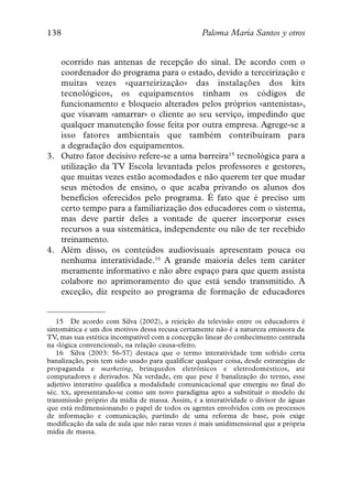 138                                                Paloma María Santos y otros


   ocorrido nas antenas de recepção do sinal. De acordo com o
   coordenador do programa para o estado, devido a terceirização e
   muitas vezes «quarteirização» das instalações dos kits
   tecnológicos, os equipamentos tinham os códigos de
   funcionamento e bloqueio alterados pelos próprios «antenistas»,
   que visavam «amarrar» o cliente ao seu serviço, impedindo que
   qualquer manutenção fosse feita por outra empresa. Agrege-se a
   isso fatores ambientais que também contribuíram para
   a degradação dos equipamentos.
3. Outro fator decisivo refere-se a uma barreira15 tecnológica para a
   utilização da TV Escola levantada pelos professores e gestores,
   que muitas vezes estão acomodados e não querem ter que mudar
   seus métodos de ensino, o que acaba privando os alunos dos
   benefícios oferecidos pelo programa. É fato que é preciso um
   certo tempo para a familiarização dos educadores com o sistema,
   mas deve partir deles a vontade de querer incorporar esses
   recursos a sua sistemática, independente ou não de ter recebido
   treinamento.
4. Além disso, os conteúdos audiovisuais apresentam pouca ou
   nenhuma interatividade.16 A grande maioria deles tem caráter
   meramente informativo e não abre espaço para que quem assista
   colabore no aprimoramento do que está sendo transmitido. A
   exceção, diz respeito ao programa de formação de educadores


   15 De acordo com Silva (2002), a rejeição da televisão entre os educadores é
sintomática e um dos motivos dessa recusa certamente não é a natureza emissora da
TV, mas sua estética incompatível com a concepção linear do conhecimento centrada
na «lógica convencional», na relação causa-efeito.
   16 Silva (2003: 56-57) destaca que o termo interatividade tem sofrido certa
banalização, pois tem sido usado para qualificar qualquer coisa, desde estratégias de
propaganda e marketing, brinquedos eletrônicos e eletrodomésticos, até
computadores e derivados. Na verdade, em que pese ë banalização do termo, esse
adjetivo interativo qualifica a modalidade comunicacional que emergiu no final do
séc. XX, apresentando-se como um novo paradigma apto a substituir o modelo de
transmissão próprio da mídia de massa. Assim, é a interatividade o divisor de águas
que está redimensionando o papel de todos os agentes envolvidos com os processos
de informação e comunicação, partindo de uma reforma de base, pois exige
modificação da sala de aula que não raras vezes é mais unidimensional que a própria
mídia de massa.
 