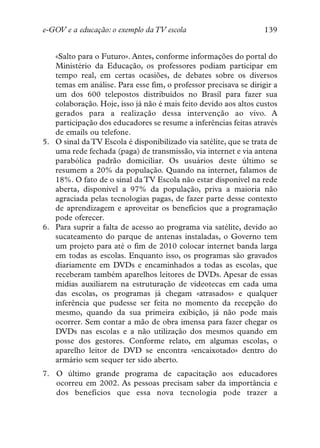 e-GOV e a educação: o exemplo da TV escola                         139


   «Salto para o Futuro». Antes, conforme informações do portal do
   Ministério da Educação, os professores podiam participar em
   tempo real, em certas ocasiões, de debates sobre os diversos
   temas em análise. Para esse fim, o professor precisava se dirigir a
   um dos 600 telepostos distribuídos no Brasil para fazer sua
   colaboração. Hoje, isso já não é mais feito devido aos altos custos
   gerados para a realização dessa intervenção ao vivo. A
   participação dos educadores se resume a inferências feitas através
   de emails ou telefone.
5. O sinal da TV Escola é disponibilizado via satélite, que se trata de
   uma rede fechada (paga) de transmissão, via internet e via antena
   parabólica padrão domiciliar. Os usuários deste último se
   resumem a 20% da população. Quando na internet, falamos de
   18%. O fato de o sinal da TV Escola não estar disponível na rede
   aberta, disponível a 97% da população, priva a maioria não
   agraciada pelas tecnologias pagas, de fazer parte desse contexto
   de aprendizagem e aproveitar os benefícios que a programação
   pode oferecer.
6. Para suprir a falta de acesso ao programa via satélite, devido ao
   sucateamento do parque de antenas instaladas, o Governo tem
   um projeto para até o fim de 2010 colocar internet banda larga
   em todas as escolas. Enquanto isso, os programas são gravados
   diariamente em DVDs e encaminhados a todas as escolas, que
   receberam também aparelhos leitores de DVDs. Apesar de essas
   mídias auxiliarem na estruturação de videotecas em cada uma
   das escolas, os programas já chegam «atrasados» e qualquer
   inferência que pudesse ser feita no momento da recepção do
   mesmo, quando da sua primeira exibição, já não pode mais
   ocorrer. Sem contar a mão de obra imensa para fazer chegar os
   DVDs nas escolas e a não utilização dos mesmos quando em
   posse dos gestores. Conforme relato, em algumas escolas, o
   aparelho leitor de DVD se encontra «encaixotado» dentro do
   armário sem sequer ter sido aberto.
7. O último grande programa de capacitação aos educadores
   ocorreu em 2002. As pessoas precisam saber da importância e
   dos benefícios que essa nova tecnologia pode trazer a
 