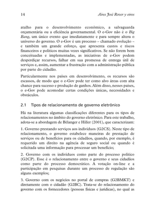 14                                            Aires José Rover y otros


atalho para o desenvolvimento econômico, a salvaguarda
orçamentária ou a eficiência governamental. O e-Gov não é o Big
Bang, um único evento que imediatamente e para sempre altera o
universo do governo. O e-Gov é um processo – chamado evolução –
e também um grande esforço, que apresenta custos e riscos
financeiros e políticos muitas vezes significativos. Se não forem bem
conceituadas e implementadas, as iniciativas de e-Gov podem
desperdiçar recursos, falhar em sua promessa de entrega útil de
serviços e, assim, aumentar a frustração com a administração pública
por parte do cidadão.
Particularmente nos países em desenvolvimento, os recursos são
escassos, de modo que o e-Gov pode ter como alvo áreas com alta
chance para sucesso e produção de ganhos. Além disso, nesses países,
o e-Gov pode acomodar certas condições únicas, necessidades e
obstáculos.

2.1   Tipos de relacionamento de governo eletrônico
Há na literatura algumas classificações diferentes para os tipos de
relacionamentos no âmbito do governo eletrônico. Para este trabalho,
adota-se a abordagem de Bélanger e Hiller (2001), que caracterizam:
1. Governo prestando serviços aos indivíduos (G2CS). Neste tipo de
relacionamento, o governo estabelece maneiras de prestação de
serviços ou de benefícios para os cidadãos, quando, por exemplo, é
requerido um direito na agência de seguro social ou quando é
solicitada uma informação para processar um benefício;
2. Governo com os indivíduos como parte do processo político
(G2CP). Esse é o relacionamento entre o governo e seus cidadãos
como parte do processo democrático. A votação on-line e a
participação em pesquisas durante um processo de regulação são
alguns exemplos;
3. Governo com os negócios no portal de compras (G2BMKT) e
diretamente com o cidadão (G2BC). Trata-se do relacionamento do
governo com os fornecedores (pessoas físicas e jurídicas), no qual as
 