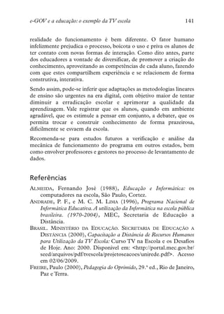 e-GOV e a educação: o exemplo da TV escola                        141


realidade do funcionamento é bem diferente. O fator humano
infelizmente prejudica o processo, boicota o uso e priva os alunos de
ter contato com novas formas de interação. Como dito antes, parte
dos educadores a vontade de diversificar, de promover a criação do
conhecimento, aproveitando as competências de cada aluno, fazendo
com que estes compartilhem experiência e se relacionem de forma
construtiva, interativa.
Sendo assim, pode-se inferir que adaptações as metodologias lineares
de ensino são urgentes na era digital, com objetivo maior de tentar
diminuir a erradicação escolar e aprimorar a qualidade da
aprendizagem. Vale registrar que os alunos, quando em ambiente
agradável, que os estimule a pensar em conjunto, a debater, que os
permita trocar e construir conhecimento de forma prazeirosa,
dificilmente se esvaem da escola.
Recomenda-se para estudos futuros a verificação e análise da
mecânica de funcionamento do programa em outros estados, bem
como envolver professores e gestores no processo de levantamento de
dados.


Referências
ALMEIDA, Fernando José (1988), Educação e Informática: os
    computadores na escola, São Paulo, Cortez.
ANDRADE, P. F., e M. C. M. LIMA (1996), Programa Nacional de
    Informática Educativa.A utilização da Informática na escola pública
    brasileira. (1970-2004), MEC, Secretaria de Educação a
    Distância.
BRASIL. MINISTÉRIO DA EDUCAÇÃO. SECRETARIA DE EDUCAÇÃO A
    DISTÂNCIA (2000), Capacitação a Distância de Recursos Humanos
    para Utilização da TV Escola: Curso TV na Escola e os Desafios
    de Hoje. Ano: 2000. Disponível em: <http://portal.mec.gov.br/
    seed/arquivos/pdf/tvescola/projetoseacoes/unirede.pdf>. Acesso
    em 02/06/2009.
FREIRE, Paulo (2000), Pedagogia do Oprimido, 29.ª ed., Rio de Janeiro,
    Paz e Terra.
 