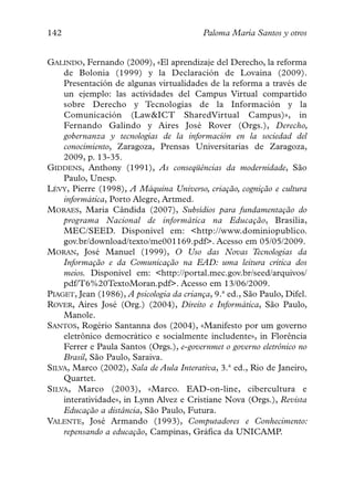142                                        Paloma María Santos y otros


GALINDO, Fernando (2009), «El aprendizaje del Derecho, la reforma
    de Bolonia (1999) y la Declaración de Lovaina (2009).
    Presentación de algunas virtualidades de la reforma a través de
    un ejemplo: las actividades del Campus Virtual compartido
    sobre Derecho y Tecnologías de la Información y la
    Comunicación (Law&ICT SharedVirtual Campus)», in
    Fernando Galindo y Aires José Rover (Orgs.), Derecho,
    gobernanza y tecnologías de la información en la sociedad del
    conocimiento, Zaragoza, Prensas Universitarias de Zaragoza,
    2009, p. 13-35.
GIDDENS, Anthony (1991), As conseqüências da modernidade, São
    Paulo, Unesp.
LÉVY, Pierre (1998), A Máquina Universo, criação, cognição e cultura
    informática, Porto Alegre, Artmed.
MORAES, Maria Cândida (2007), Subsídios para fundamentação do
    programa Nacional de informática na Educação, Brasília,
    MEC/SEED. Disponível em: <http://www.dominiopublico.
    gov.br/download/texto/me001169.pdf>. Acesso em 05/05/2009.
MORAN, José Manuel (1999), O Uso das Novas Tecnologias da
    Informação e da Comunicação na EAD: uma leitura crítica dos
    meios. Disponível em: <http://portal.mec.gov.br/seed/arquivos/
    pdf/T6%20TextoMoran.pdf>. Acesso em 13/06/2009.
PIAGET, Jean (1986), A psicologia da criança, 9.ª ed., São Paulo, Difel.
ROVER, Aires José (Org.) (2004), Direito e Informática, São Paulo,
    Manole.
SANTOS, Rogério Santanna dos (2004), «Manifesto por um governo
    eletrônico democrático e socialmente includente», in Florência
    Ferrer e Paula Santos (Orgs.), e-governmet o governo eletrônico no
    Brasil, São Paulo, Saraiva.
SILVA, Marco (2002), Sala de Aula Interativa, 3.ª ed., Rio de Janeiro,
    Quartet.
SILVA, Marco (2003), «Marco. EAD-on-line, cibercultura e
    interatividade», in Lynn Alvez e Cristiane Nova (Orgs.), Revista
    Educação a distância, São Paulo, Futura.
VALENTE, José Armando (1993), Computadores e Conhecimento:
    repensando a educação, Campinas, Gráfica da UNICAMP.
 