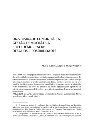 UNIVERSIDADE COMUNITÁRIA,
GESTÃO DEMOCRÁTICA
E TELEDEMOCRACIA:
DESAFIOS E POSSIBILIDADES1



                                   M. Sc. Carlos Magno Spricigo Venerio2


RESUMO. Este artigo pretende refletir sobre a experiência relativamente recente
das universidades comunitárias brasileiras, em especial sobre o impacto que o de-
senvolvimento das novas tecnologias de informação pode trazer a um de seus pi-
lares fundamentais: a gestão democrática. Neste sentido, escruta-se em que
medida a utilização das ferramentas tecnológicas já razoavelmente trivializadas
como ferramentas de apoio no processo de ensino-aprendizagem e práticas ad-
ministrativas internas pode fortalecer a gestão democrática de uma universidade
comunitária.
PALAVRAS-CHAVE. Universidade Comunitária. Gestão democrática. Novas
tecnologias. Governo eletrônico.



    1 O presente artigo é resultante das atividades desenvolvidas na disciplina
«Governo eletrônico na sociedade em rede», sob a responsabilidade dos professores
doutores Aires José Rover e Orides Mezzaroba, no Curso de Doutorado em Direito
da Universidade Federal de Santa Catarina/UFSC.
    2 Pesquisador do NUPED/UNESC, situada na Avenida Universitária, n. 1105,
Bairro Universitário, Criciúma/SC, Brasil, CEP 88806-000. Email: <magno@unesc.net>.
 