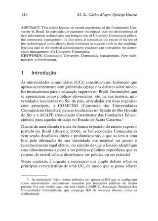146                                      M. Sc. Carlos Magno SpricigoVenerio


ABSTRACT. This article focuses on recent experience of the Community Uni-
versity in Brazil. In particular, it examines the impact that the development of
new information technologies can bring to one of University Community pillars:
the democratic management. In this sense, it scrutinizes the extent of the use of
the technological tools, already fairly trivialized as support tools in the teaching-
learning and in the internal administrative practices can strengthen the demo-
cratic management of a University Community.
KEYWORDS. Community University. Democratic management. New tech-
nologies. e-Government.



1      Introdução
As universidades comunitárias (UCs) constituem um fenômeno que
apenas recentemente vem ganhando espaço nos debates sobre mode-
los institucionais para a educação superior no Brasil. Instituições que
se apresentam como públicas não-estatais, são, na sua maioria, uni-
versidades localizadas no Sul do país, articuladas em duas organiza-
ções principais, o COMUNG (Consórcio das Universidades
Comunitárias Gaúchas) para as localizadas no Estado do Rio Grande
do Sul e a ACAFE (Associação Catarinense das Fundações Educa-
cionais) para aquelas situadas no Estado de Santa Catarina.3
Diante de uma década e meia de franca expansão do ensino superior
privado no Brasil (Rossato, 2006), as Universidades Comunitárias
vêm sendo desafiadas direta e profundamente, o que as leva a uma
luta pela afirmação de sua identidade institucional sui generis e
reconhecimento legal efetivo, no sentido de que o Estado identifique
suas idiossincrasias e passe a ter políticas públicas específicas, que as
retirem do estéril debate dicotômico: ser pública ou ser privada?
Neste contexto, é urgente e necessário um amplo debate sobre as
principais características de uma UC, de modo que se possa aclarar


    3 As instituições objeto destas reflexões são apenas as IES que se configuram
como universidades comunitárias mantidas por fundações públicas de direito
privado. Por este motivo aqui não está citada a ABRUC, Associação Brasileira das
Universidades Comunitárias, que congrega IES de natureza diversa, como as
confessionais.
 