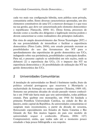 Universidade Comunitária, Gestão Democrática…                     147


cada vez mais sua configuração híbrida, nem pública nem privada,
comunitária enfim. Entre diversas características apontadas, um dos
elementos constitutivos de uma UC a merecer destaque é o que toca
na sua gestão, que deve ser caracterizada pelo elemento democrático
e republicano (Vanucchi, 2004: 41). Desta forma, processos de
decisão como a escolha dos dirigentes e legiferação interna podem e
devem caracterizar-se como realizadores dos princípios indicados.
Em vista do amplo desenvolvimento das Novas Tecnologias (NT) e
da sua potencialidade de intensificar e facilitar a experiência
democrática (Pérez Luño, 2004), este estudo pretende escrutar as
possibilidades do uso das ferramentas das NT para o
aprofundamento das experiências de gestão democrática nas UCs,
indagando sobre sua pertinência, possibilidades e principais desafios.
Para tal, o presente capítulo se subdividirá em três seções, onde se
debaterá (2) a experiência das UCs, (3) o impacto das NT na
experiência democrática e (4) possibilidades de utilização das NT na
gestão democrática das UCs.


2     Universidades Comunitárias
A instalação de universidades no Brasil é fenômeno tardio, fruto da
política colonial portuguesa que reservava à Metrópole a
exclusividade da formação no ensino superior (Teixeira, 1989: 65).
Somente nas primeiras décadas do século passado viemos conhecê-
las e em 1940 não havia mais que sete universidades, todas públicas
estatais. Para quebrar este monopólio, em 1944 foi fundada a
primeira Pontifícia Universidade Católica, na cidade do Rio de
Janeiro, então capital da República. As universidades comunitárias só
surgiram mais recentemente, a partir da década de sessenta,
florescendo especialmente nos Estados de Santa Catarina e Rio
Grande do Sul. Em muitos lugares do país este modelo de
universidade sequer é conhecido. (Frantz, 2006: 127)
Compreensível, então, que tenha sido até o momento pouco
estudado e haja pouca bibliografia a seu respeito.
 