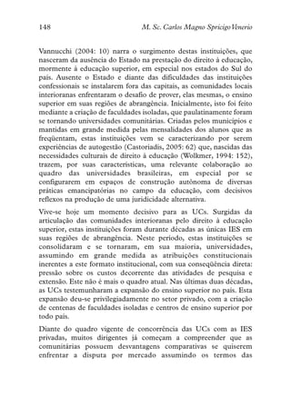 148                              M. Sc. Carlos Magno SpricigoVenerio


Vannucchi (2004: 10) narra o surgimento destas instituições, que
nasceram da ausência do Estado na prestação do direito à educação,
mormente à educação superior, em especial nos estados do Sul do
país. Ausente o Estado e diante das dificuldades das instituições
confessionais se instalarem fora das capitais, as comunidades locais
interioranas enfrentaram o desafio de prover, elas mesmas, o ensino
superior em suas regiões de abrangência. Inicialmente, isto foi feito
mediante a criação de faculdades isoladas, que paulatinamente foram
se tornando universidades comunitárias. Criadas pelos municípios e
mantidas em grande medida pelas mensalidades dos alunos que as
freqüentam, estas instituições vem se caracterizando por serem
experiências de autogestão (Castoriadis, 2005: 62) que, nascidas das
necessidades culturais de direito à educação (Wolkmer, 1994: 152),
trazem, por suas características, uma relevante colaboração ao
quadro das universidades brasileiras, em especial por se
configurarem em espaços de construção autônoma de diversas
práticas emancipatórias no campo da educação, com decisivos
reflexos na produção de uma juridicidade alternativa.
Vive-se hoje um momento decisivo para as UCs. Surgidas da
articulação das comunidades interioranas pelo direito à educação
superior, estas instituições foram durante décadas as únicas IES em
suas regiões de abrangência. Neste período, estas instituições se
consolidaram e se tornaram, em sua maioria, universidades,
assumindo em grande medida as atribuições constitucionais
inerentes a este formato institucional, com sua conseqüência direta:
pressão sobre os custos decorrente das atividades de pesquisa e
extensão. Este não é mais o quadro atual. Nas últimas duas décadas,
as UCs testemunharam a expansão do ensino superior no país. Esta
expansão deu-se privilegiadamente no setor privado, com a criação
de centenas de faculdades isoladas e centros de ensino superior por
todo país.
Diante do quadro vigente de concorrência das UCs com as IES
privadas, muitos dirigentes já começam a compreender que as
comunitárias possuem desvantagens comparativas se quiserem
enfrentar a disputa por mercado assumindo os termos das
 