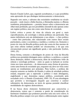 Universidade Comunitária, Gestão Democrática…                         151


francês Claude Lefort, que, segundo acreditamos, é a que possibilita
uma apreensão do que distingue intrinsecamente a democracia.
Segundo este autor, o advento das sociedades totalitárias no século
passado – onde insere a Itália fascista, a Alemanha nazista e a Rússia
estalinista, principalmente –, permite lançar sobre a democracia um
olhar mais profundo, que nos possibilite entendê-la não apenas como
um regime político, mas sim como uma forma de sociedade.
Lefort critica o ponto de vista da ciência em geral e, mais
especificamente, da sociologia e ciência políticas em particular. Sua
maior deficiência está em delimitarem o seu objeto – o fato político
– como fato particular, não relacionado com outros fatos sociais
particulares, como o econômico, o jurídico, o estético etc. Somente o
ponto de vista da filosofia política pode dar conta do fato mesmo de
que estas esferas tenham podido ser circunscritas, e de que esta
circunscrição possui um significado geral, e não particular (Lefort,
1991: 25).
Desta forma, somente a abordagem do ponto de vista da filosofia
política nos permitirá distinguir entre o político e a política e, a partir
desta distinção, definir a democracia, além da insuficiente visão da
ciência e sociologia políticas – entre as quais se incluem as teorias
vistas nos itens anteriores – de democracia como forma de governo,
como uma forma de sociedade que, enquanto tal, deve ser vista como
oposta ao totalitarismo por princípio. Para Lefort, a política diz
respeito somente ao âmbito do Estado, à esfera de atividade política
estatal, enquanto que a expressão o político é mais abrangente,
englobando o que denomina espaço público, constituído pela
sociedade civil e o Estado (Cavalcanti, 1985: 35). É esta abordagem
que permite a investigação daquilo que constitui o caráter
substantivo da democracia, ao invés de apenas permitir classificar
modalidades de regimes democráticos.
E na busca deste elemento fundamental que caracteriza a
democracia, vemos que é somente a partir da consideração do
fenômeno totalitário que podemos perceber nela este novo relevo. A
filosofia política sempre teve por objeto a diferenciação entre regime
 