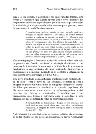152                                 M. Sc. Carlos Magno SpricigoVenerio


livre e o seu oposto, o despotismo nas suas variadas formas. Esta
forma de sociedade, que Lefort aponta como nova, diferente dos
despotismos anteriores especialmente por não apontar para um além
da sociedade, por ser produzida pelos homens que a povoam, nasce
de uma mutação simbólica fundamental:
            O totalitarismo moderno surgiu de uma mutação política –
            mutação de ordem simbólica – que atesta, da melhor maneira
            possível, a mudança de estatuto do poder. […] Opera-se uma
            condensação entre a esfera do poder, a esfera da lei e a esfera do
            saber. O conhecimento dos fins últimos da sociedade – das
            normas que regem as práticas sociais – torna-se propriedade do
            poder, ao passo que esse poder mostra-se como órgão de um
            discurso que enuncia o real enquanto tal. O poder incorporado
            em um grupo, e no mais alto grau em um homem, combina-se
            com um saber igualmente incorporado, de tal maneira que a
            partir de então nada pode rompê-lo (Lefort, 1991: 27).
Nesta configuração, o Estado e a sociedade civil se fundem pela ação
onipresente do Partido mediante a ideologia dominante e um
processo de instituição de uma lógica de identificação é acionado,
produzindo a representação de uma sociedade «homogênea e
transparente a si mesma», negando-se os conflitos e diferenças de
toda ordem, sob a afirmação do «povo-UM».
Este povo-Um, fruto da identificação mitificadora do proletariado –
ou da raça – com o povo na sua «essência», combina-se com a
imagem do poder-Uno, nas mãos de um grupo dirigente e, depois,
do líder que encarna a unidade e a vontade populares. Os
discordantes constituem um elemento estranho ao organismo social,
parasitas que devem ser eliminados. O totalitarismo é um
organicismo, mas levado a extremos, onde a sociedade é uma
organização que compreende redes de microorganizações:
            A modernidade do totalitarismo designa-se por combinar um
            ideal radicalmente artificialista com um ideal radicalmente
            organicista. A imagem do corpo conjuga-se com a da máquina
            (Lefort, 1991: 28).
A democracia é a sociedade onde o Direito e o Saber são exteriores
ao Poder e todos eles são postos continuamente à prova. Assim, além
 