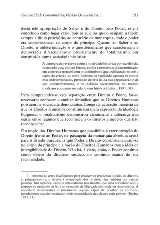 Universidade Comunitária, Gestão Democrática…                                  153


desta não apropriação do Saber e do Direito pelo Poder, este é
concebido como lugar vazio, pois os sujeitos que o ocupam o fazem
sempre a titulo provisório, ao contrário da monarquia, onde o poder
era consubstancial ao corpo do príncipe. Quanto ao Saber e ao
Direito, a indeterminação e o questionamento que caracterizam a
democracia diferenciam-na propriamente do totalitarismo por
constituí-la numa sociedade histórica:
               A democracia revela-se assim a sociedade histórica por excelência,
               sociedade que, por sua forma, acolhe e preserva a indeterminação,
               em contraste notável com o totalitarismo que, edificando-se sob o
               signo da criação do novo homem, na realidade agencia-se contra
               essa indeterminação, pretende deter a lei da sua organização e de
               seu desenvolvimento, e se delineia secretamente no mundo
               moderno enquanto sociedade sem história (Lefort, 1991: 31).

Para compreender-se esta separação entre Direito e Poder, faz-se
necessário conhecer o caráter simbólico que os Direitos Humanos
possuem na sociedade democrática. Longe da acusação marxista de
que os Direitos Humanos constituiriam mera expressão da ideologia
burguesa, o totalitarismo demonstrou claramente a diferença que
existe entre regimes que reconhecem os direitos e aqueles que não
reconhecem.4
É a noção dos Direitos Humanos que possibilita a exteriorização do
Direito frente ao Poder, na passagem da monarquia absoluta cristã
para o Estado burguês, já que Poder e Direito consubstanciavam-se
no corpo do príncipe e a noção de Direitos Humanos traz a idéia de
intangibilidade do Direito. Não há, é claro, cisão, o Poder continua
como objeto do discurso jurídico, no contínuo exame de sua
racionalidade.



    4 «mesmo às vezes insuficientes para resolver os problemas sociais, os direitos,
e, principalmente, o direito à enunciação dos direitos, têm também um caráter
positivo. Isto significa, como o totalitarismo nos mostra, que uma sociedade sem o
respeito ao princípio da lei e ao princípio da liberdade não pode ser democrática. A
sociedade democrática é justamente aquela capaz de acolher os conflitos,
notadamente aqueles suscitados pelas necessidades das classes mais pobres» (Rocha,
1995: 14).
 