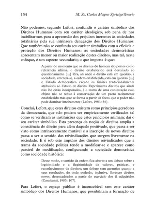 154                                M. Sc. Carlos Magno SpricigoVenerio


Não podemos, segundo Lefort, confundir o caráter simbólico dos
Direitos Humanos com seu caráter ideológico, sob pena de nos
inabilitarmos para a apreensão dos prejuízos inerentes às sociedades
totalitárias pela sua intrínseca denegação dos Direitos Humanos.
Que também não se confunda seu caráter simbólico com a eficácia e
proteção dos Direitos Humanos: as sociedades democráticas
apresentam menor ou maior realização destes direitos, mas tal, neste
enfoque, é um aspecto secundário; o que importa é que:
            A partir do momento que os direitos do homem são postos como
            referência última, o direito estabelecido está destinado ao
            questionamento […] Ora, ali onde o direito está em questão, a
            sociedade, entenda-se, a ordem estabelecida, está em questão […]
            o Estado democrático excede os limites tradicionalmente
            atribuídos ao Estado de direito. Experimenta direitos que ainda
            não lhe estão incorporados, é o teatro de uma contestação cujo
            objeto não se reduz à conservação de um pacto tacitamente
            estabelecido mas que se forma a partir de focos que o poder não
            pode dominar inteiramente (Lefort, 1983: 56).
Conclui, Lefort, que estes direitos existem como princípios geradores
da democracia, que não podem ser empiricamente verificados tal
como se verificam as instituições que estes princípios animam; daí o
seu caráter simbólico. Esta presença da noção de direitos amplia a
consciência do direito para além daquele positivado, que passa a ser
visto como intrinsecamente mutável e a inscrição de novos direitos
passa a ser o sentido das reivindicações que surgem livremente na
sociedade. E é sob este impulso dos direitos reivindicados que a
trama da sociedade política tende a modificar-se e aparece como
passível de modificação, configurando a sociedade democrática
como sociedade histórica:
            Desse modo, o sentido da ordem fica aberto a um debate sobre a
            legitimidade e a ilegitimidade de valores, práticas, e
            reconhecimento de direitos; um debate sem garantias quanto a
            seus resultados, de onde poderão, inclusive, florescer direitos
            novos, desencadeados a partir do exercício dos já adquiridos
            (Cavalcanti, 1985: 107).
Para Lefort, o espaço público é inconcebível sem este caráter
simbólico dos Direitos Humanos, que possibilitam a formação de
 