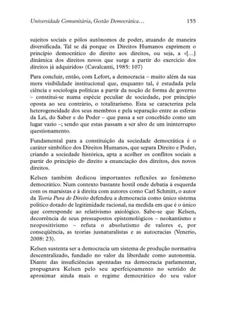 Universidade Comunitária, Gestão Democrática…                   155


sujeitos sociais e pólos autônomos de poder, atuando de maneira
diversificada. Tal se dá porque os Direitos Humanos exprimem o
princípio democrático do direito aos direitos, ou seja, a «[…]
dinâmica dos direitos novos que surge a partir do exercício dos
direitos já adquiridos» (Cavalcanti, 1985: 107)
Para concluir, então, com Lefort, a democracia – muito além da sua
mera visibilidade institucional que, enquanto tal, é estudada pela
ciência e sociologia políticas a partir da noção de forma de governo
– constitui-se numa espécie peculiar de sociedade, por princípio
oposta ao seu contrário, o totalitarismo. Esta se caracteriza pela
heterogeneidade dos seus membros e pela separação entre as esferas
da Lei, do Saber e do Poder – que passa a ser concebido como um
lugar vazio –; sendo que estas passam a ser alvo de um ininterrupto
questionamento.
Fundamental para a constituição da sociedade democrática é o
caráter simbólico dos Direitos Humanos, que separa Direito e Poder,
criando a sociedade histórica, apta a acolher os conflitos sociais a
partir do princípio do direito a enunciação dos direitos, dos novos
direitos.
Kelsen também dedicou importantes reflexões ao fenômeno
democrático. Num contexto bastante hostil onde debatia à esquerda
com os marxistas e à direita com autores como Carl Schmitt, o autor
da Teoria Pura do Direito defendeu a democracia como único sistema
político dotado de legitimidade racional, na medida em que é o único
que corresponde ao relativismo axiológico. Sabe-se que Kelsen,
decorrência de seus pressupostos epistemológicos – neokantismo e
neopositivismo – refuta o absolutismo de valores e, por
conseqüência, as teorias jusnaturalistas e as autocracias (Venerio,
2008: 23).
Kelsen sustenta ser a democracia um sistema de produção normativa
descentralizado, fundado no valor da liberdade como autonomia.
Diante das insuficiências apontadas na democracia parlamentar,
propugnava Kelsen pelo seu aperfeiçoamento no sentido de
aproximar ainda mais o regime democrático do seu valor
 