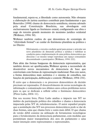 156                                 M. Sc. Carlos Magno SpricigoVenerio


fundamental, repete-se, a liberdade como autonomia. Não obstante
a elaboração do jurista austríaco contribuir para fundamentar o que
Benevides (1998) chama de democracia semidireta, sistema adotado
pela atual Constituição Brasileira, sua abordagem está
exclusivamente ligada ao fenômeno estatal, configurando sua obra o
auge do terceiro grande momento do monismo jurídico ocidental
(Wolkmer, 1994: 50).
Wolkmer também cuidou do que denominou de «estratégia de
“efetividade formal”» ao cuidar do fenômeno pluralista na política e
no Direito:
            Efetivamente, a terceira condição geral para pensar e articular um
            novo pluralismo de dimensão política e jurídica é viabilizar as
            condições para a implementação de uma política democrática que
            direcione e ao mesmo tempo reproduza um espaço comunitário
            descentralizado e participativo (Wolkmer, 1994: 222).
Para além das formas burguesas da democracia representativa, que
também devem ser aperfeiçoadas, Wolkmer aponta a necessidade de
desenvolver novos mecanismos de democracia de base que
conviveriam com formas de representação tradicional. Para este autor,
a forma democrática mais autêntica é o sistema de conselhos, nas
funções de participação, deliberação e controle (Wolkmer, 1994: 231).
É certo que a democracia e os processos democráticos de decisão
precisam ser repensados. O desenvolvimento de novas tecnologias de
informação e comunicação nos últimos anos coloca problemas novos
para os que se dedicam a refletir sobre o fenômeno democrático
(Pérez Luño, 2004: 11).
Em seu recente livro, Pérez Luño analisa o impacto nas NT no
âmbito da participação política dos cidadãos e chama a democracia
impactada pelas NT de «teledemocracia». O autor espanhol propõe
que a assimilação das NT nos processos democráticos pode se dar de
duas formas, uma que chama forte e outra mais débil. O que chama
de versão débil consiste na utilização de ferramentas tecnológicas
para o fortalecimento da democracia parlamentar, com medidas que
permitiriam maior transparência dos atos do parlamento e uma
maior interação entre representantes e representados.
 