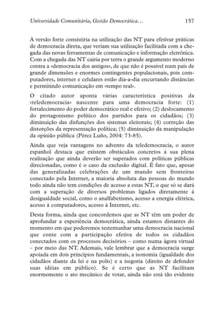 Universidade Comunitária, Gestão Democrática…                     157


A versão forte consistiria na utilização das NT para efetivar práticas
de democracia direta, que veriam sua utilização facilitada com a che-
gada das novas ferramentas de comunicação e informação eletrônica.
Com a chegada das NT cairia por terra o grande argumento moderno
contra a «democracia dos antigos», de que não é possível num país de
grande dimensões e enormes contingentes populacionais, pois com-
putadores, internet e celulares estão dia-a-dia encurtando distâncias
e permitindo comunicação em «tempo real».
O citado autor aponta várias característica positivas da
«teledemocracia» nascente para uma democracia forte: (1)
fortalecimento do poder democrático real e efetivo; (2) deslocamento
do protagonismo político dos partidos para os cidadãos; (3)
diminuição das disfunções dos sistemas eleitorais; (4) correção das
distorções da representação política; (5) diminuição da manipulação
da opinião pública (Pérez Luño, 2004: 73-85).
Ainda que veja vantagens no advento da teledemocracia, o autor
espanhol destaca que existem obstáculos concretos à sua plena
realização que ainda deverão ser superados com políticas públicas
direcionadas, como é o caso da exclusão digital. É fato que, apesar
das generalizadas celebrações de um mundo sem fronteiras
conectado pela Internet, a maioria absoluta das pessoas do mundo
todo ainda não tem condições de acesso a estas NT, o que só se dará
com a superação de diversos problemas ligados diretamente à
desigualdade social, como o analfabetismo, acesso a energia elétrica,
acesso à computadores, acesso à Internet, etc.
Desta forma, ainda que concordemos que as NT têm um poder de
aprofundar a experiência democrática, ainda estamos distantes do
momento em que poderemos testemunhar uma democracia nacional
que conte com a participação efetiva de todos os cidadãos
conectados com os processos decisórios – como numa ágora virtual
– por meio das NT. Ademais, vale lembrar que a democracia surge
apoiada em dois princípios fundamentais, a isonomia (igualdade dos
cidadãos diante da lei e na polis) e a isegoria (direito de defender
suas idéias em público). Se é certo que as NT facilitam
enormemente o ato mecânico de votar, ainda não está tão evidente
 