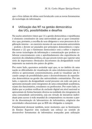 158                                M. Sc. Carlos Magno SpricigoVenerio


que o livre debate de idéias será fortalecido com as novas ferramentas
da tecnologia da informação.


4     Utilização das NT na gestão democrática
      das UCs, possibilidades e desafios
Na seções anteriores vimos que (1) a gestão democrática e republicana
é elemento constitutivo de uma universidade que se quer comunitá-
ria e que, portanto, a escolha de seus dirigentes e seus processos de le-
giferação interna – no exercício mesmo de sua autonomia universitária
– podem e devem ser pautados por princípios democráticos e repu-
blicanos e (2) que o fenômeno democrático está a sofrer o impacto
das novas tecnologias da informação e comunicação que podem co-
laborar concretamente com o aprofundamento das experiências de
exercício da cidadania política, em que pesem terem que superar uma
série de importantes obstáculos decorrentes da desigualdade social
imperante na maioria dos países do globo.
Por outro lado, queremos assinalar aqui que, se no âmbito de uma
nação as dificuldades de visualização de uma teledemocracia plena e
efetiva se apresentam consistentemente, pode-se visualizar um fe-
cundo campo de possibilidades para o desenvolvimento de experiên-
cias democráticas na gestão das universidades comunitárias. Por um
lado, o espectro da desigualdade social presente em todo um país se
apresenta atenuado entre integrantes de uma comunidade acadêmica,
sejam eles funcionários, estudantes ou professores. Por outro lado, os
dados que se podem verificar de exclusão digital em nível nacional se
apresentam de forma bastante diversa na realidade dos integrantes de
uma comunidade universitária, seja em virtude de iniciativas indivi-
duais para acesso à rede mundial de computadores ou mesmo a par-
tir da disseminação de laboratórios de informática, exigência das
autoridades educacionais que as IES são obrigadas a cumprir.
Fundamental destacar também, neste momento, que as Instituições
de Ensino Superior têm realizado um esforço no sentido de
desenvolver ferramentas de informática avançadas para utilização
 