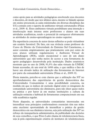 Universidade Comunitária, Gestão Democrática…                      159


como apoio para as atividades pedagógicas envolvendo seus docentes
e discentes, de modo que nos últimos anos, mesmo se falando apenas
em ensino presencial, as aulas ministradas em diversas disciplinas das
UCs contam com o suporte de ambientes virtuais estruturados (Fiúza
et al., 2009: 4). Estes ambientes virtuais possibilitam uma interação e
interlocução mais intensa entre professores e alunos em suas
atividades acadêmicas, tendo o potencial de enriquecer efetivamente
as atividades de ensino-aprendizagem no ensino superior.
Da experiência concreta do autor destas reflexões se pode vislumbrar
um cenário favorável. De fato, em sua vivência como professor do
Curso de Direito da Universidade do Extremo Sul Catarinense, o
autor constata empiricamente que praticamente cem por cento de
seus alunos utilizam regularmente o Ambiente Virtual de
Aprendizagem (AVA), sendo excepcional o caso de um aluno
universitário que não tenha meios de acesso a esta ferramenta de
apoio pedagógico desenvolvida pela instituição. Dados estatísticos
mostram que no ano de 2008, 91,9% das salas virtuais da UNESC
foram acessadas, de um total de 1698 salas, o que ratifica o fato de
haver um elevado índice de utilização das ferramentas de Internet
por parte da comunidade universitária (Fiúza et al., 2009: 8).
Desta maneira, percebe-se com clareza que a utilização das NT no
aprofundamento das experiências de gestão democrática das
Universidades Comunitárias é uma possibilidade concreta, na
medida em que os índices de exclusão digital entre os integrante da
comunidade universitária são diminutos, para não dizer quase nulos
na prática e por haver já em muitas instituições a cultura da
utilização rotineira e habitual de ferramentas computacionais em sua
vida acadêmica regular.
Neste diapasão, as universidades comunitárias interessadas em
intensificar seus princípios conformadores essenciais têm nas mãos
uma excelente oportunidade de intensificar a prática da gestão
democrática em sua dinâmica interna, seja pela utilização das NT no
reforço da transparência administrativa, da publicidade das decisões
de seus conselhos, o que Pérez Luño chama de teledemocracia fraca,
seja já pela experimentação criativa de institutos de teledemocracia
 