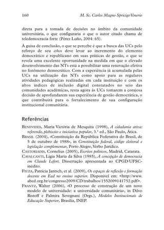 160                                M. Sc. Carlos Magno SpricigoVenerio


direta para a tomada de decisões no âmbito da comunidade
universitária, o que configuraria o que o autor citado chama de
teledemocracia forte (Pérez Luño, 2004: 65).
À guisa de conclusão, o que se percebe é que a busca das UCs pelo
reforço de seu ethos deve levar ao incremento do elemento
democrático e republicano em suas práticas de gestão, o que se
revela uma excelente oportunidade na medida em que o elevado
desenvolvimento das NTs está a possibilitar uma renovação efetiva
no fenômeno democrático. Com a experiência já acumulada pelas
UCs na utilização das NTs como apoio para as regulares
atividades pedagógicas realizadas em cada instituição e com os
altos índices de inclusão digital constatados no seio das
comunidades acadêmicas, resta agora às UCs tomarem a corajosa
decisão de aprofundarem sua experiência de gestão democrática, o
que contribuirá para o fortalecimento de sua configuração
institucional comunitária.


Referências
BENEVIDES, Maria Victória de Mesquita (1998), A cidadania ativa:
   referendo, plebiscito e iniciativa popular, 3.ª ed., São Paulo, Ática.
BRASIL (2004), «Constituição da República Federativa do Brasil, de
   5 de outubro de 1988», in Constituição federal, código eleitoral e
   legislação complementar, Porto Alegre, Verbo Jurídico.
CASTORIADIS, Cornelius (2005), Escritos políticos, Madrid, Catarata.
CAVALCANTI, Lígia Maria da Silva (1985), A concepção de democracia
   em Claude Lefort. Dissertação apresentada ao CPGD/UFSC-
   inédito.
FIÚZA, Patrícia Jantsch, et al. (2009), Os espaços de reflexão e formação
   docente em Ead no ensino superior. Disponível em: <http://www.
   abed.org.br/congresso2009/CD/trabalhos/1552009141752.pdf>.
FRANTZ, Walter (2006), «O processo de construção de um novo
   modelo de universidade: a universidade comunitária», in Dilvo
   Ristoff e Palmira Sevegnani (Orgs.), Modelos Institucionais de
   Educação Superior, Brasília, INEP.
 