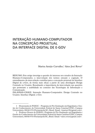 INTERAÇÃO HUMANO-COMPUTADOR
NA CONCEPÇÃO PROJETUAL
DA INTERFACE DIGITAL DE E-GOV




                             Marisa Araújo Carvalho,1 Aires José Rover2


RESUMO. Este artigo investiga a questão de interesse nos estudos da Interação
Humano-Computador, a inter-relação dos termos emoção e cognição. O
entendimento da inter-relação contribui para a concepção projetual da Interface
Digital de e-Gov, de forma mais eficaz a partir de uma abordagem Design
Centrado no Usuário. Ressaltando a importância da inter-relação nas questões
que permeiam a usabilidade no contexto das Tecnologias de Informação e
Comunicação.
PALAVRAS-CHAVE. Interação Humano-Computador. Design Centrado no
Usuário. Interface Digital. e-Gov.




    1 Doutoranda do PGEGC – Programa de Pós Graduação em Engenharia e Ges-
tão do Conhecimento da Universidade Federal de Santa Catarina/UFSC, Campus
Universitário, 88040-970-Florianópolis/SC, Brasil. Email: <marisa19l@gmail.com>.
    2 Professor Doutor do PGEGC- Programa de Pós Graduação em Engenharia e
Gestão do Conhecimento da Universidade Federal de Santa Catarina/UFSC, Campus
Universitário, 88040-970-Florianópolis/SC, Brasil. Email: <aires.rover@gmail.com>.
 