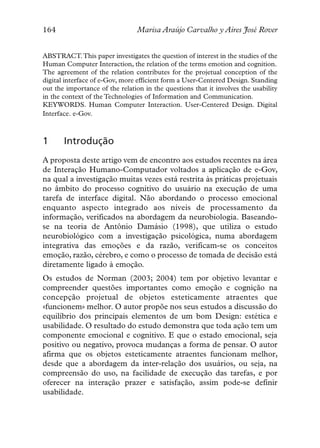 164                             Marisa Araújo Carvalho y Aires José Rover


ABSTRACT.This paper investigates the question of interest in the studies of the
Human Computer Interaction, the relation of the terms emotion and cognition.
The agreement of the relation contributes for the projetual conception of the
digital interface of e-Gov, more efficient form a User-Centered Design. Standing
out the importance of the relation in the questions that it involves the usability
in the context of the Technologies of Information and Communication.
KEYWORDS. Human Computer Interaction. User-Centered Design. Digital
Interface. e-Gov.



1      Introdução
A proposta deste artigo vem de encontro aos estudos recentes na área
de Interação Humano-Computador voltados a aplicação de e-Gov,
na qual a investigação muitas vezes está restrita às práticas projetuais
no âmbito do processo cognitivo do usuário na execução de uma
tarefa de interface digital. Não abordando o processo emocional
enquanto aspecto integrado aos níveis de processamento da
informação, verificados na abordagem da neurobiologia. Baseando-
se na teoria de Antônio Damásio (1998), que utiliza o estudo
neurobiológico com a investigação psicológica, numa abordagem
integrativa das emoções e da razão, verificam-se os conceitos
emoção, razão, cérebro, e como o processo de tomada de decisão está
diretamente ligado à emoção.
Os estudos de Norman (2003; 2004) tem por objetivo levantar e
compreender questões importantes como emoção e cognição na
concepção projetual de objetos esteticamente atraentes que
«funcionem» melhor. O autor propõe nos seus estudos a discussão do
equilíbrio dos principais elementos de um bom Design: estética e
usabilidade. O resultado do estudo demonstra que toda ação tem um
componente emocional e cognitivo. E que o estado emocional, seja
positivo ou negativo, provoca mudanças a forma de pensar. O autor
afirma que os objetos esteticamente atraentes funcionam melhor,
desde que a abordagem da inter-relação dos usuários, ou seja, na
compreensão do uso, na facilidade de execução das tarefas, e por
oferecer na interação prazer e satisfação, assim pode-se definir
usabilidade.
 
