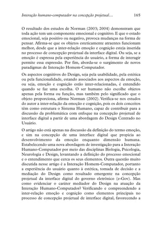 Interação humano-computador na concepção projetual…               165


O resultado dos estudos de Norman (2003; 2004) demonstram que
toda ação tem um componente emocional e cognitivo. E que o estado
emocional, seja positivo ou negativo, provoca mudanças na forma de
pensar. Afirma-se que os objetos esteticamente atraentes funcionam
melhor, desde que a inter-relação emoção e cognição esteja inserida
no processo de concepção projetual da interface digital. Ou seja, se a
emoção é expressa pela experiência do usuário, a forma de interagir
permite essa expressão. Por fim, aborda-se o surgimento de novos
paradigmas de Interação Homem-Computador.
Os aspectos cognitivos do Design, seja pela usabilidade, pela estética
ou pela funcionalidade, estando associados aos aspectos da emoção,
ou seja, emoção e cognição estão inter-relacionadas, é entendido
quando se faz uma escolha. O ser humano não escolhe objetos
apenas pela forma ou função, mas também pelo significado que o
objeto proporciona, afirma Norman (2002). Verifica-se nos estudos
do autor a inter-relação da emoção e cognição, pois os dois conceitos
têm como estrutura o Sistema Humano, capaz de contribuir para a
discussão da problemática com enfoque na concepção projetual de
interface digital a partir de uma abordagem do Design Centrado no
Usuário.
O artigo não está apenas na discussão da definição do termo emoção,
e sim na concepção de uma interface digital que propícia ao
desenvolvimento da emoção enquanto dimensão humana.
Estabelecendo uma nova abordagem de investigação para a Interação
Humano-Computador por meio das disciplinas Biologia, Psicologia,
Neurologia e Design, levantando a definição do processo emocional
e o entendimento que cerca os seus elementos. Outra questão muito
discutida nesse artigo é a Interação Homem-Computador, portanto
a experiência do usuário quanto à estética, tomada de decisão e a
mediação do Design como resultado emergente na concepção
projetual da interface digital do governo eletrônico (e-Gov). Mas
como evidenciar o caráter mediador do Design na atuação da
Interação Humano-Computador? Verificando e compreendendo a
inter-relação emoção e cognição como elementos principais no
processo de concepção projetual de interface digital, favorecendo a
 