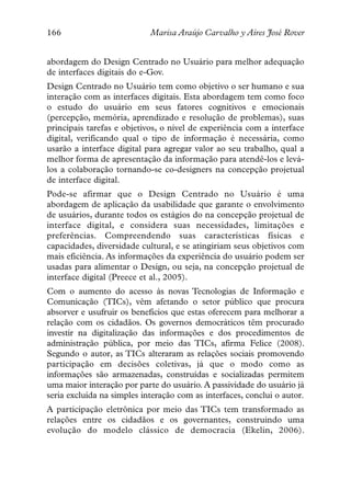 166                         Marisa Araújo Carvalho y Aires José Rover


abordagem do Design Centrado no Usuário para melhor adequação
de interfaces digitais do e-Gov.
Design Centrado no Usuário tem como objetivo o ser humano e sua
interação com as interfaces digitais. Esta abordagem tem como foco
o estudo do usuário em seus fatores cognitivos e emocionais
(percepção, memória, aprendizado e resolução de problemas), suas
principais tarefas e objetivos, o nível de experiência com a interface
digital, verificando qual o tipo de informação é necessária, como
usarão a interface digital para agregar valor ao seu trabalho, qual a
melhor forma de apresentação da informação para atendê-los e levá-
los a colaboração tornando-se co-designers na concepção projetual
de interface digital.
Pode-se afirmar que o Design Centrado no Usuário é uma
abordagem de aplicação da usabilidade que garante o envolvimento
de usuários, durante todos os estágios do na concepção projetual de
interface digital, e considera suas necessidades, limitações e
preferências. Compreendendo suas características físicas e
capacidades, diversidade cultural, e se atingiriam seus objetivos com
mais eficiência. As informações da experiência do usuário podem ser
usadas para alimentar o Design, ou seja, na concepção projetual de
interface digital (Preece et al., 2005).
Com o aumento do acesso às novas Tecnologias de Informação e
Comunicação (TICs), vêm afetando o setor público que procura
absorver e usufruir os benefícios que estas oferecem para melhorar a
relação com os cidadãos. Os governos democráticos têm procurado
investir na digitalização das informações e dos procedimentos de
administração pública, por meio das TICs, afirma Felice (2008).
Segundo o autor, as TICs alteraram as relações sociais promovendo
participação em decisões coletivas, já que o modo como as
informações são armazenadas, construídas e socializadas permitem
uma maior interação por parte do usuário. A passividade do usuário já
seria excluída na simples interação com as interfaces, conclui o autor.
A participação eletrônica por meio das TICs tem transformado as
relações entre os cidadãos e os governantes, construindo uma
evolução do modelo clássico de democracia (Ekelin, 2006).
 
