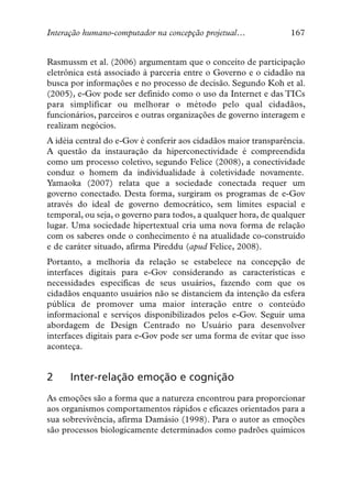 Interação humano-computador na concepção projetual…              167


Rasmussm et al. (2006) argumentam que o conceito de participação
eletrônica está associado à parceria entre o Governo e o cidadão na
busca por informações e no processo de decisão. Segundo Koh et al.
(2005), e-Gov pode ser definido como o uso da Internet e das TICs
para simplificar ou melhorar o método pelo qual cidadãos,
funcionários, parceiros e outras organizações de governo interagem e
realizam negócios.
A idéia central do e-Gov é conferir aos cidadãos maior transparência.
A questão da instauração da hiperconectividade é compreendida
como um processo coletivo, segundo Felice (2008), a conectividade
conduz o homem da individualidade à coletividade novamente.
Yamaoka (2007) relata que a sociedade conectada requer um
governo conectado. Desta forma, surgiram os programas de e-Gov
através do ideal de governo democrático, sem limites espacial e
temporal, ou seja, o governo para todos, a qualquer hora, de qualquer
lugar. Uma sociedade hipertextual cria uma nova forma de relação
com os saberes onde o conhecimento é na atualidade co-construído
e de caráter situado, afirma Pireddu (apud Felice, 2008).
Portanto, a melhoria da relação se estabelece na concepção de
interfaces digitais para e-Gov considerando as características e
necessidades específicas de seus usuários, fazendo com que os
cidadãos enquanto usuários não se distanciem da intenção da esfera
pública de promover uma maior interação entre o conteúdo
informacional e serviços disponibilizados pelos e-Gov. Seguir uma
abordagem de Design Centrado no Usuário para desenvolver
interfaces digitais para e-Gov pode ser uma forma de evitar que isso
aconteça.


2     Inter-relação emoção e cognição
As emoções são a forma que a natureza encontrou para proporcionar
aos organismos comportamentos rápidos e eficazes orientados para a
sua sobrevivência, afirma Damásio (1998). Para o autor as emoções
são processos biologicamente determinados como padrões químicos
 