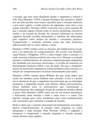 168                         Marisa Araújo Carvalho y Aires José Rover


e neurais, que tem como finalidade ajudar o organismo a manter a
vida. Para Damásio (1998) a função biológica das emoções é dupla:
por um lado produz uma reação específica para a situação indutora,
e por outro regula o estado interno do organismo com vista a essa
reação específica. Norman (2003) concorda com o autor quando diz
que a emoção regula a forma como se resolve problemas, executa as
tarefas e na tomada de decisão. As emoções informam ao sistema
cognitivo fazendo escolher alternativas, e também são informados
pelo cognitivo sobre estados do mundo e conclusões possíveis.
Compreensão e avaliação formam assim um todo poderoso,
influenciando um ao outro, afirma o autor.
Damásio (1998) verifica como as emoções são indispensáveis na gê-
nese e na expressão do comportamento. De acordo com Damásio
(apud Tomaz e Giugliano, 1997), a inter-relação entre a emoção e a
razão remonta a história evolutiva dos seres vivos. Durante a evolução
natural o estabelecimento de respostas comportamentais adaptativas
são moldadas por processos emocionais e a escolha de respostas em
determinadas situações reflete o uso da razão. Ou seja, o estabeleci-
mento de repertórios adaptativos seriam moldados pelas emoções e a
seleção de comportamentos no futuro determinados pela razão.
Damásio (1998) citando James Willians diz que «cada objeto que
excita um instante, excita também uma emoção». A dor e o prazer
são as alavancas de que o organismo necessita para que as estratégias
instintivas e adquiridas atuem com eficácia. Muito provavelmente,
foram também esses os instrumentos que controlaram o
desenvolvimento das estratégias sociais de tomada de decisão, afirma
o autor. Para Damásio (1998) existe um elo em termos anatômicos
e funcionais, entre emoção e razão e entre esses e o corpo. Um
impulso emerge quer como sentimento quer como predisposições
não conscientes que orientam a tomada de decisão.
Pode-se dizer que o sistema emocional está intimamente associado a
fatores comportamentais. A emoção emite respostas ao corpo
adequadas a cada situação. Para Norman (2002), a cognição a
interpreta e compreende o mundo, enquanto a emoção permite
tomar decisões mais rápidas.
 