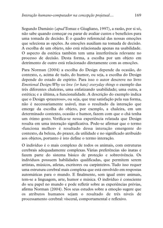 Interação humano-computador na concepção projetual…                169


Segundo Damásio (apud Tomaz e Giugliano, 1997), a razão, por si só,
não sabe quando começar ou parar de avaliar custos e benefícios para
uma tomada de decisão. É o quadro referencial das nossas emoções
que seleciona as opções. As emoções auxiliam na tomada de decisão.
A escolha de um objeto, não está relacionada apenas na usabilidade.
O aspecto da estética também tem uma interferência relevante no
processo de decisão. Desta forma, a escolha por um objeto em
detrimento de outro está relacionado diretamente com as emoções.
Para Norman (2004) a escolha do Design depende da ocasião, do
contexto, e, acima de tudo, do humor, ou seja, a escolha do Design
depende do estado de espírito. Para isso o autor descreve no livro
Emotional Design:Why we love (or hate) everyday things o exemplo das
três diferentes chaleiras, uma enfatizando usabilidade; uma outra, a
estética; e a última, a funcionalidade. A descrição do exemplo indica
que o Design «prazeroso», ou seja, que traz satisfação pela sua forma,
não é necessariamente usável, mas o resultado da interação que
emerge da escolha do objeto, por exemplo, a chaleira, em um
determinado contexto, ocasião e humor, fazem com que o chá tenha
um ótimo gosto. Verifica-se nessa experiência relatada que Design
resulta em uma interação significativa. Pode-se afirmar que o termo
«funciona melhor» é resultado dessa interação emergente do
contexto, da beleza, do prazer, da utilidade e no significado atribuído
aos objetos, portanto é isto define o termo interação.
O indivíduo é o mais complexo de todos os animais, com estruturas
cerebrais adequadamente complexas. Várias preferências são inatas e
fazem parte do sistema básico de proteção e sobrevivência. Os
indivíduos possuem habilidades qualificadas, que permitem serem
artistas, músicos, atletas, escritores ou carpinteiros. Tudo isso requer
uma estrutura cerebral mais complexa que está envolvido em respostas
automáticas para o mundo. E finalmente, sem igual entre animais,
tem-se a linguagem, arte, humor e música. O indivíduo é consciente
do seu papel no mundo e pode refletir sobre as experiências prévias,
afirma Norman (2004). Nos seus estudos sobre a emoção sugere que
os atributos humanos sejam o resultado de três níveis de
processamento cerebral: visceral, comportamental e reflexivo.
 