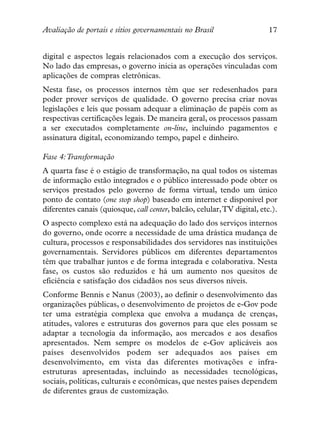 Avaliação de portais e sítios governamentais no Brasil                   17


digital e aspectos legais relacionados com a execução dos serviços.
No lado das empresas, o governo inicia as operações vinculadas com
aplicações de compras eletrônicas.
Nesta fase, os processos internos têm que ser redesenhados para
poder prover serviços de qualidade. O governo precisa criar novas
legislações e leis que possam adequar a eliminação de papéis com as
respectivas certificações legais. De maneira geral, os processos passam
a ser executados completamente on-line, incluindo pagamentos e
assinatura digital, economizando tempo, papel e dinheiro.

Fase 4:Transformação
A quarta fase é o estágio de transformação, na qual todos os sistemas
de informação estão integrados e o público interessado pode obter os
serviços prestados pelo governo de forma virtual, tendo um único
ponto de contato (one stop shop) baseado em internet e disponível por
diferentes canais (quiosque, call center, balcão, celular,TV digital, etc.).
O aspecto complexo está na adequação do lado dos serviços internos
do governo, onde ocorre a necessidade de uma drástica mudança de
cultura, processos e responsabilidades dos servidores nas instituições
governamentais. Servidores públicos em diferentes departamentos
têm que trabalhar juntos e de forma integrada e colaborativa. Nesta
fase, os custos são reduzidos e há um aumento nos quesitos de
eficiência e satisfação dos cidadãos nos seus diversos níveis.
Conforme Bennis e Nanus (2003), ao definir o desenvolvimento das
organizações públicas, o desenvolvimento de projetos de e-Gov pode
ter uma estratégia complexa que envolva a mudança de crenças,
atitudes, valores e estruturas dos governos para que eles possam se
adaptar a tecnologia da informação, aos mercados e aos desafios
apresentados. Nem sempre os modelos de e-Gov aplicáveis aos
países desenvolvidos podem ser adequados aos países em
desenvolvimento, em vista das diferentes motivações e infra-
estruturas apresentadas, incluindo as necessidades tecnológicas,
sociais, políticas, culturais e econômicas, que nestes países dependem
de diferentes graus de customização.
 