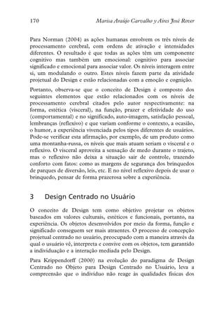 170                         Marisa Araújo Carvalho y Aires José Rover


Para Norman (2004) as ações humanas envolvem os três níveis de
processamento cerebral, com ordens de ativação e intensidades
diferentes. O resultado é que todas as ações têm um componente
cognitivo mas também um emocional: cognitivo para associar
significado e emocional para associar valor. Os níveis interagem entre
si, um modulando o outro. Estes níveis fazem parte da atividade
projetual do Design e estão relacionadas com a emoção e cognição.
Portanto, observa-se que o conceito de Design é composto dos
seguintes elementos que estão relacionados com os níveis de
processamento cerebral citados pelo autor respectivamente: na
forma, estética (visceral), na função, prazer e efetividade do uso
(comportamental) e no significado, auto-imagem, satisfação pessoal,
lembranças (reflexivo) e que variam conforme o contexto, a ocasião,
o humor, a experiência vivenciada pelos tipos diferentes de usuários.
Pode-se verificar esta afirmação, por exemplo, de um produto como
uma montanha-russa, os níveis que mais atuam seriam o visceral e o
reflexivo. O visceral aproveita a sensação de medo durante o trajeto,
mas o reflexivo não deixa a situação sair de controle, trazendo
conforto com fatos: como as margens de segurança dos brinquedos
de parques de diversão, leis, etc. E no nível reflexivo depois de usar o
brinquedo, pensar de forma prazerosa sobre a experiência.


3     Design Centrado no Usuário
O conceito de Design tem como objetivo projetar os objetos
baseados em valores culturais, estéticos e funcionais, portanto, na
experiência. Os objetos desenvolvidos por meio da forma, função e
significado conseguem ser mais atraentes. O processo de concepção
projetual centrado no usuário, preocupado com a maneira através da
qual o usuário vê, interpreta e convive com os objetos, tem garantido
a individuação e a interação mediada pelo Design.
Para Krippendorff (2000) na evolução do paradigma de Design
Centrado no Objeto para Design Centrado no Usuário, leva a
compreensão que o indivíduo não reage às qualidades físicas dos
 