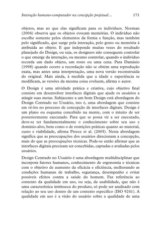 Interação humano-computador na concepção projetual…               171


objetos, mas ao que elas significam para os indivíduos. Norman
(2004) observa que os objetos evocam memórias. O indivíduo não
escolhe somente pelos elementos da forma e função, mas também
pelo significado, que surge pela interação, pelo gosto ou memória à
atribuída ao objeto. E que independe muitas vezes do resultado
planejado do Design, ou seja, os designers não conseguem controlar
o que emerge da interação, ou mesmo controlar, quando o indivíduo
recorda um dado objeto, um rosto ou uma cena. Para Damásio
(1998) quando ocorre a recordação não se obtém uma reprodução
exata, mas antes uma interpretação, uma nova versão reconstruída
do original. Mais ainda, à medida que a idade e experiência se
modificam, as versões da mesma coisa evoluem, afirma o autor.
O Design é uma atividade prática e criativa, cujo objetivo final
consiste em desenvolver interfaces digitais que ajude os usuários a
atingir suas metas. Subjacente a um bom Design está abordagem do
Design Centrado no Usuário, isto é, uma abordagem que consiste
em vê-los no processo de concepção de interfaces digitais. Design é
um plano ou esquema concebido na mente, com o intuito de ser
posteriormente executado. Para que se possa vir a ser executado,
deve-se ter fundamentalmente o conhecimento sobre seu uso e
domínio-alvo, bem como o de restrições práticas quanto ao material,
custo e viabilidade, afirma Preece et al. (2005). Nesta abordagem
significa que as preocupações dos usuários direcionam a concepção,
mais do que as preocupações técnicas. Pode-se então afirmar que as
interfaces digitais precisam ser concebidas, captadas e avaliadas pelos
usuários.
Design Centrado no Usuário é uma abordagem multidisciplinar que
incorpora fatores humanos, conhecimento de ergonomia e técnicas
com o objetivo de aumento da eficácia e eficiência, melhorando as
condições humanas de trabalho, segurança, desempenho e evitar
possíveis efeitos contra a saúde do homem. Faz referência ao
contexto da qualidade em uso, ou seja, da usabilidade, que não é
uma característica intrínseca do produto, só pode ser analisado com
relação ao seu uso dentro de um contexto específico (ISO 9241). A
qualidade em uso é a visão do usuário sobre a qualidade de uma
 
