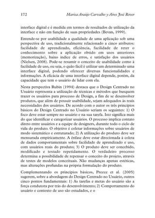 172                         Marisa Araújo Carvalho y Aires José Rover


interface digital e é medida em termos de resultados de utilização da
interface e não em função de suas propriedades (Bevan, 1999).
Entende-se por usabilidade a qualidade de uma aplicação sob uma
perspectiva de uso, tradicionalmente relacionado a cinco atributos:
facilidade de aprendizado, eficiência, facilidade de reter o
conhecimento sobre a aplicação obtido em usos anteriores
(memorização), baixo índice de erros, e satisfação dos usuários
(Nielsen, 2008). Pode-se resumir o conceito de usabilidade como à
facilidade de uso, ou seja, o quão fácil é utilizar um determinado uma
interface digital, podendo oferecer diversas funcionalidades e
informações. A eficácia de uma interface digital depende, porém, da
capacidade que tem o usuário de lidar com ela.
Nesta perspectiva Rubin (1994) destaca que o Design Centrado no
Usuário representa a utilização de técnicas e métodos que busquem
trazer os usuários para processo de Design, a fim de se desenvolver
produtos, que além de possuir usabilidade, sejam adequados às reais
necessidades dos usuários. De acordo com o autor os três princípios
básicos do Design Centrado no Usuário seriam os seguintes: 1) O
foco deve estar sempre no usuário e na sua tarefa. Isto significa mais
do que identificar e categorizar usuários. O processo implica contato
direto entre usuários e a equipe de designers, durante todo o ciclo de
vida do produto. O objetivo é coletar informações sobre usuários de
modo sistemático e estruturado; 2) A utilização do produto deve ser
mensurada empiricamente. A ênfase deve estar direcionada à coleta
de dados comportamentais sobre facilidade de aprendizado e uso,
com usuários reais do produto; 3) O produto deve ser concebido,
modificado e testado repetidamente. O verdadeiro processo
determina a possibilidade de repensar o conceito do projeto, através
de testes de modelos conceituais. Não mudanças apenas estéticas,
mas alterações profundas na própria formulação do produto.
Complementando os princípios básicos, Preece et al. (2005)
sugerem, sobre a abordagem do Design Centrado no Usuário, outros
cinco pontos fundamentais: 1) As tarefas e metas do usuário são a
força condutora por trás do desenvolvimento; 2) Comportamento do
usuário e contexto de uso são estudados, e o
 