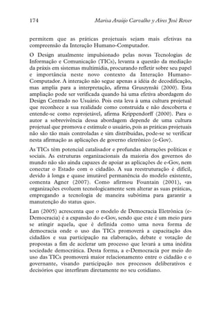 174                         Marisa Araújo Carvalho y Aires José Rover


permitem que as práticas projetuais sejam mais efetivas na
compreensão da Interação Humano-Computador.
O Design atualmente impulsionado pelas novas Tecnologias de
Informação e Comunicação (TICs), levanta a questão da mediação
da práxis em sistemas multimídia, procurando refletir sobre seu papel
e importância neste novo contexto da Interação Humano-
Computador. A interação não segue apenas a idéia de decodificação,
mas amplia para a interpretação, afirma Gruszynski (2000). Esta
ampliação pode ser verificada quando há uma efetiva abordagem do
Design Centrado no Usuário. Pois esta leva à uma cultura projetual
que reconhece a sua realidade como construída e não descoberta e
entende-se como reprojetável, afirma Krippendorff (2000). Para o
autor a sobrevivência dessa abordagem depende de uma cultura
projetual que promova e estimule o usuário, pois as práticas projetuais
não são tão mais controladas e sim distribuídas, pode-se se verificar
nesta afirmação as aplicações de governo eletrônico (e-Gov).
As TICs têm potencial catalisador e profundas alterações políticas e
sociais. As estruturas organizacionais da maioria dos governos do
mundo não são ainda capazes de apoiar as aplicações de e-Gov, nem
conectar o Estado com o cidadão. A sua reestruturação é difícil,
devido à longa e quase imutável permanência do modelo existente,
comenta Agner (2007). Como afirmou Fountain (2001), «as
organizações evoluem tecnologicamente sem alterar as suas práticas,
empregando a tecnologia de maneira subótima para garantir a
manutenção do status quo».
Lan (2005) acrescenta que o modelo de Democracia Eletrônica (e-
Democracia) é a expansão do e-Gov, sendo que este é um meio para
se atingir aquela, que é definida como uma nova forma de
democracia onde o uso das TICs promoverá a capacitação dos
cidadãos e sua participação na elaboração, debate e votação de
propostas a fim de acelerar um processo que levará a uma inédita
sociedade democrática. Desta forma, a e-Democracia por meio do
uso das TICs promoverá maior relacionamento entre o cidadão e o
governante, visando participação nos processos deliberativos e
decisórios que interfiram diretamente no seu cotidiano.
 