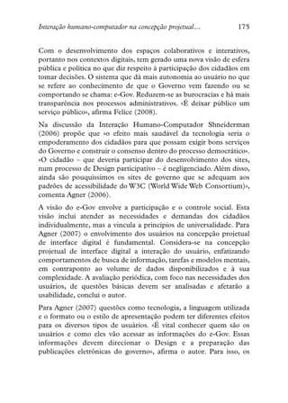 Interação humano-computador na concepção projetual…              175


Com o desenvolvimento dos espaços colaborativos e interativos,
portanto nos contextos digitais, tem gerado uma nova visão de esfera
pública e política no que diz respeito à participação dos cidadãos em
tomar decisões. O sistema que dá mais autonomia ao usuário no que
se refere ao conhecimento de que o Governo vem fazendo ou se
comportando se chama: e-Gov. Reduzem-se as burocracias e há mais
transparência nos processos administrativos. «É deixar público um
serviço público», afirma Felice (2008).
Na discussão da Interação Humano-Computador Shneiderman
(2006) propõe que «o efeito mais saudável da tecnologia seria o
empoderamento dos cidadãos para que possam exigir bons serviços
do Governo e construir o consenso dentro do processo democrático».
«O cidadão – que deveria participar do desenvolvimento dos sites,
num processo de Design participativo – é negligenciado. Além disso,
ainda são pouquíssimos os sites de governo que se adequam aos
padrões de acessibilidade do W3C (World Wide Web Consortium)»,
comenta Agner (2006).
A visão do e-Gov envolve a participação e o controle social. Esta
visão inclui atender as necessidades e demandas dos cidadãos
individualmente, mas a vincula a princípios de universalidade. Para
Agner (2007) o envolvimento dos usuários na concepção projetual
de interface digital é fundamental. Considera-se na concepção
projetual de interface digital a interação do usuário, enfatizando
comportamentos de busca de informação, tarefas e modelos mentais,
em contraponto ao volume de dados disponibilizados e à sua
complexidade. A avaliação periódica, com foco nas necessidades dos
usuários, de questões básicas devem ser analisadas e afetarão a
usabilidade, conclui o autor.
Para Agner (2007) questões como tecnologia, a linguagem utilizada
e o formato ou o estilo de apresentação podem ter diferentes efeitos
para os diversos tipos de usuários. «É vital conhecer quem são os
usuários e como eles vão acessar as informações do e-Gov. Essas
informações devem direcionar o Design e a preparação das
publicações eletrônicas do governo», afirma o autor. Para isso, os
 