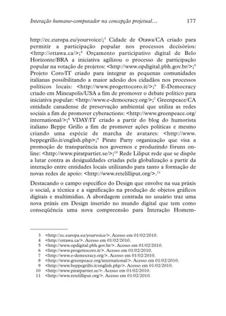 Interação humano-computador na concepção projetual…                        177


http://ec.europa.eu/yourvoice/;3 Cidade de Otawa/CA criado para
permitir a participação popular nos processos decisórios:
<http://ottawa.ca/>;4 Orçamento participativo digital de Belo
Horizonte/BRA a iniciativa agilizou o processo de participação
popular na votação de projetos: <http://www.opdigital.pbh.gov.br/>;5
Projeto Coro/IT criado para integrar as pequenas comunidades
italianas possibilitando a maior adesão dos cidadãos nos processos
políticos locais: <http://www.progettocoro.it/>;6 E-Democracy
criado em Mineapolis/USA a fim de promover o debate político para
iniciativa popular: <http://www.e-democracy.org/>;7 Greenpeace/CA
entidade canadense de preservação ambiental que utiliza as redes
sociais a fim de promover cyberactions: <http://www.greenpeace.org/
international/>;8 VDAY/IT criado a partir do blog do humorista
italiano Beppe Grillo a fim de promover ações políticas e mesmo
criando uma espécie de marcha de avatares: <http://www.
beppegrillo.it/english.php>;9 Pirate Party organização que visa a
promoção de transparência nos governos e produzindo fóruns on-
line: <http://www.piratpartiet.se/>;10 Rede Liliput rede que se dispõe
a lutar contra as desigualdades criadas pela globalização a partir da
interação entre entidades locais utilizando para tanto a formação de
novas redes de apoio: <http://www.retelilliput.org/>.11
Destacando o campo específico do Design que envolve na sua práxis
o social, a técnica e a significação na produção de objetos gráficos
digitais e multimídias. A abordagem centrada no usuário traz uma
nova práxis em Design inserido no mundo digital que tem como
conseqüência uma nova compreensão para Interação Homem-



   3   <http://ec.europa.eu/yourvoice/>. Acesso em 01/02/2010.
   4   <http://ottawa.ca/>. Acesso em 01/02/2010.
   5   <http://www.opdigital.pbh.gov.br/>. Acesso em 01/02/2010.
   6   <http://www.progettocoro.it/>. Acesso em 01/02/2010.
   7   <http://www.e-democracy.org/>. Acesso em 01/02/2010.
   8   <http://www.greenpeace.org/international/>. Acesso em 01/02/2010.
   9   <http://www.beppegrillo.it/english.php/>. Acesso em 01/02/2010.
  10   <http://www.piratpartiet.se/>. Acesso em 01/02/2010.
  11   <http://www.retelilliput.org/>. Acesso em 01/02/2010.
 