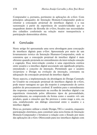 178                         Marisa Araújo Carvalho y Aires José Rover


Computador e, portanto, pertinente às aplicações de e-Gov. Com
princípios adequados de Interação Homem-Computador pode-se
orientar a concepção projetual de interfaces digitais e a sua
sustentação à partir da experiência do usuário/cidadão que se
enquadrem dentro da filosofia do e-Gov, focados nas necessidades
dos cidadãos conferindo na relação maior transparência e
participação democrática efetiva.


4     Conclusão
Neste artigo foi apresentada uma nova abordagem para concepção
de interfaces digitais para e-Gov. Apresentada por meio de um
levantamento teórico da Interação Humano-Computador, onde se
constatou que a concepção projetual de interface digital é mais
eficiente quando projetada no entendimento da inter-relação emoção
e cognição. Essa inter-relação conduz á uma experiência estética
entre usuário e a interface digital associando um significado próprio,
entendendo o conceito de interação. Permitindo que o usuário
(re)projete o Design na evolução da interação, constante na
adequação da concepção projetual da interface digital.
Neste aspecto, a implementação da abordagem do Design Centrado
no Usuário na concepção projetual de interfaces digitais de e-Gov,
pode trazer vantagens no que diz respeito à compreensão de certos
padrões de processamento cerebral. E também para o entendimento
das respostas comportamentais na escolha de interface digital e na
experiência vivenciada pelos diferentes tipos de personalidade,
especialmente, na compreensão da forma como o usuário «vê» um
produto, quais a emoções que lhe provoca e como reage a este, ou
seja, estabelecendo um diálogo emocional entre o usuário e a
interface digital.
Deve-se, portanto utilizar a tríade Design, TICs e usuário, enquanto
participação eletrônica, para constituir uma nova forma de Interação
Homem-Computador e fortalecer a relação com o Estado por meio
das aplicações de e-Gov. Oferecendo para isso interfaces digitais com
 