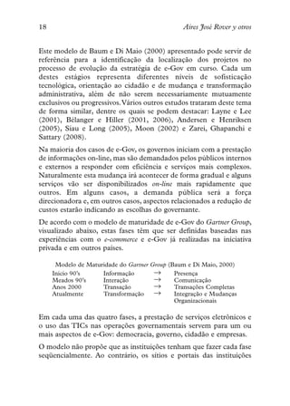 18                                                 Aires José Rover y otros


Este modelo de Baum e Di Maio (2000) apresentado pode servir de
referência para a identificação da localização dos projetos no
processo de evolução da estratégia de e-Gov em curso. Cada um
destes estágios representa diferentes níveis de sofisticação
tecnológica, orientação ao cidadão e de mudança e transformação
administrativa, além de não serem necessariamente mutuamente
exclusivos ou progressivos.Vários outros estudos trataram deste tema
de forma similar, dentre os quais se podem destacar: Layne e Lee
(2001), Bélanger e Hiller (2001, 2006), Andersen e Henriksen
(2005), Siau e Long (2005), Moon (2002) e Zarei, Ghapanchi e
Sattary (2008).
Na maioria dos casos de e-Gov, os governos iniciam com a prestação
de informações on-line, mas são demandados pelos públicos internos
e externos a responder com eficiência e serviços mais complexos.
Naturalmente esta mudança irá acontecer de forma gradual e alguns
serviços vão ser disponibilizados on-line mais rapidamente que
outros. Em alguns casos, a demanda pública será a força
direcionadora e, em outros casos, aspectos relacionados a redução de
custos estarão indicando as escolhas do governante.
De acordo com o modelo de maturidade de e-Gov do Gartner Group,
visualizado abaixo, estas fases têm que ser definidas baseadas nas
experiências com o e-commerce e e-Gov já realizadas na iniciativa
privada e em outros países.


                                         →
      Modelo de Maturidade do Gartner   Group (Baum e Di Maio, 2000)

                                         →
     Inicio 90’s     Informação                 Presença

                                         →
     Meados 90’s     Interação                  Comunicação

                                         →
     Anos 2000       Transação                  Transações Completas
     Atualmente      Transformação              Integração e Mudanças
                                                Organizacionais

Em cada uma das quatro fases, a prestação de serviços eletrônicos e
o uso das TICs nas operações governamentais servem para um ou
mais aspectos de e-Gov: democracia, governo, cidadão e empresas.
O modelo não propõe que as instituições tenham que fazer cada fase
seqüencialmente. Ao contrário, os sítios e portais das instituições
 