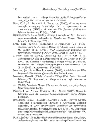 180                          Marisa Araújo Carvalho y Aires José Rover


    Disponível      em:       <http://www.iso.org/iso/fr/support/flash-
    new_iso_online.htm>. Acesso em 12/06/2009.
KOH, C. E., S. RYAN e V. R. PRYBUTOK (2005), «Creating value
    through managing knowledge in an egovernment to
    constituency (G2C) environment», The Journal of Computer
    Information Systems, 45 (4), p. 32-41.
KRIPPENDORFF, Klaus (2000), «Design Centrado no Ser Humano:
    uma necessidade cultural», in Estudos em Design, (Rio de
    Janeiro), 8 (3), set., p. 87-98.
LAN, Ling (2005), «Enhancing e-Democracy Via Fiscal
    Transparency: A Discussion Based on China’s Experience», in
    M. Böhlen et al. (Orgs.), IFIP International Federation for
    Information Processing, TCGOV 2005, LNAI 3416, p. 57-69.
MOODY, Rebecca (2007), «Assessing the Role of GIS in E-
    Government: A Tale of E-Participation in Two Cities», in EGOV
    LNCS 4656, Berlin / Heidelberg, Springer Verlag, p. 354-365.
    Disponível em: <http://www.springerlink.com/content/07216
    08144250272/>. Acesso em 12/06/2009.
NIELSEN, Jackob, e Hoa LORANGER (2008), Usabilidade na Web-
    Projetando Websites com Qualidade, São Paulo, Rocco.
NORMAN, Donald (2003), Attractive Things Work Better. Revised
    February 24. Disponível em: <http://www.jnd.org>. Acesso em
    10/06/2009.
— (2004), Emotional Design:Why we love (or hate) everyday things,
    New York, Basic Books.
PREECE, Jenny, Yvonne ROGERS e Helen SHARP (2005), Design de
    Interação: além da interação homemcomputador, Porto Alegre,
    Bookman.
RASMUSSM, Louise, Elisabeth DAMPORT e Keith HORTON (2006),
    «Initiating e-Participation Through a Knowledge Working
    Network», in IFIP (International Federation for Information
    Processing), Boston, Springer, volume 226, p. 98-108. Disponível
    em: <http://www.springerlink.com/content/u0t777x8200hr647/>.
    Acesso em 12/06/2009.
RUBIN, Jeffrey (1994), Handbook of usability testing: how to plan, design,
    and conduct effective tests. Disponível em: <http://www.interaction
 