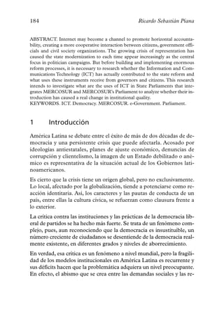 184                                                   Ricardo Sebastián Piana


ABSTRACT. Internet may become a channel to promote horizontal accounta-
bility, creating a more cooperative interaction between citizens, government offi-
cials and civil society organizations. The growing crisis of representation has
caused the state modernization to each time appear increasingly as the central
focus in politician campaigns. But before building and implementing enormous
reform processes, it is necessary to research whether the Information and Com-
munications Technology (ICT) has actually contributed to the state reform and
what uses these instruments receive from governors and citizens. This research
intends to investigate what are the uses of ICT in State Parliaments that inte-
grates MERCOSUR and MERCOSUR’s Parliament to analyze whether their in-
troduction has caused a real change in institutional quality.
KEYWORDS. ICT. Democracy. MERCOSUR. e-Government. Parliament.



1        Introducción
América Latina se debate entre el éxito de más de dos décadas de de-
mocracia y una persistente crisis que puede afectarla. Acosado por
ideologías antiestatales, planes de ajuste económico, denuncias de
corrupción y clientelismo, la imagen de un Estado debilitado o ané-
mico es representativa de la situación actual de los Gobiernos lati-
noamericanos.
Es cierto que la crisis tiene un origen global, pero no exclusivamente.
Lo local, afectado por la globalización, tiende a potenciarse como re-
acción identitaria. Así, los caracteres y las pautas de conducta de un
país, entre ellas la cultura cívica, se refuerzan como clausura frente a
lo exterior.
La crítica contra las instituciones y las prácticas de la democracia lib-
eral de partidos se ha hecho más fuerte. Se trata de un fenómeno com-
plejo, pues, aun reconociendo que la democracia es insustituible, un
número creciente de ciudadanos se desentiende de la democracia real-
mente existente, en diferentes grados y niveles de aborrecimiento.
En verdad, esa crítica es un fenómeno a nivel mundial, pero la fragili-
dad de los modelos institucionales en América Latina es recurrente y
sus déficits hacen que la problemática adquiera un nivel preocupante.
En efecto, el abismo que se crea entre las demandas sociales y las re-
 
