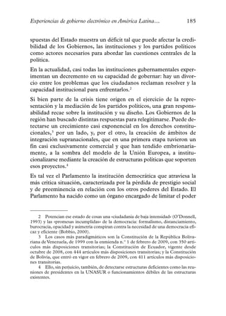 Experiencias de gobierno electrónico en América Latina…                           185


spuestas del Estado muestra un déficit tal que puede afectar la credi-
bilidad de los Gobiernos, las instituciones y los partidos políticos
como actores necesarios para abordar las cuestiones centrales de la
política.
En la actualidad, casi todas las instituciones gubernamentales exper-
imentan un decremento en su capacidad de gobernar: hay un divor-
cio entre los problemas que los ciudadanos reclaman resolver y la
capacidad institucional para enfrentarlos.2
Si bien parte de la crisis tiene origen en el ejercicio de la repre-
sentación y la mediación de los partidos políticos, una gran respons-
abilidad recae sobre la institución y su diseño. Los Gobiernos de la
región han buscado distintas respuestas para relegitimarse. Puede de-
tectarse un crecimiento casi exponencial en los derechos constitu-
cionales,3 por un lado, y, por el otro, la creación de ámbitos de
integración supranacionales, que en una primera etapa tuvieron un
fin casi exclusivamente comercial y que han tendido embrionaria-
mente, a la sombra del modelo de la Unión Europea, a institu-
cionalizarse mediante la creación de estructuras políticas que soporten
esos proyectos.4
Es tal vez el Parlamento la institución democrática que atraviesa la
más crítica situación, caracterizada por la pérdida de prestigio social
y de preeminencia en relación con los otros poderes del Estado. El
Parlamento ha nacido como un órgano encargado de limitar el poder


    2 Potencian ese estado de cosas una «ciudadanía de baja intensidad» (O’Donnell,
1993) y las «promesas incumplidas» de la democracia: formalismo, distanciamiento,
burocracia, opacidad y asimetría conspiran contra la necesidad de una democracia efi-
caz y eficiente (Bobbio, 2000).
    3 Los casos más paradigmáticos son la Constitución de la República Boliva-
riana de Venezuela, de 1999 con la enmienda n.º 1 de febrero de 2009, con 350 artí-
culos más disposiciones transitorias; la Constitución de Ecuador, vigente desde
octubre de 2008, con 444 artículos más disposiciones transitorias; y la Constitución
de Bolivia, que entró en vigor en febrero de 2009, con 411 artículos más disposicio-
nes transitorias.
    4 Ello, sin perjuicio, también, de detectarse estructuras deficientes como las reu-
niones de presidentes en la UNASUR o funcionamientos débiles de las estructuras
existentes.
 