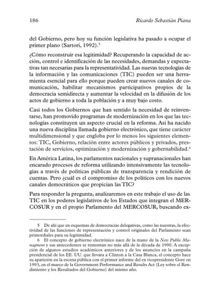 186                                                     Ricardo Sebastián Piana


del Gobierno, pero hoy su función legislativa ha pasado a ocupar el
primer plano (Sartori, 1992).5
¿Cómo reconstruir esa legitimidad? Recuperando la capacidad de ac-
ción, control e identificación de las necesidades, demandas y expecta-
tivas tan necesarias para la representatividad. Las nuevas tecnologías de
la información y las comunicaciones (TIC) pueden ser una herra-
mienta esencial para ello porque pueden crear nuevos canales de co-
municación, habilitar mecanismos participativos propios de la
democracia semidirecta y aumentar la velocidad en la difusión de los
actos de gobierno a toda la población y a muy bajo costo.
Casi todos los Gobiernos que han sentido la necesidad de reinven-
tarse, han promovido programas de modernización en los que las tec-
nologías constituyen un aspecto crucial en la reforma. Así ha nacido
una nueva disciplina llamada gobierno electrónico, que tiene carácter
multidimensional y que engloba por lo menos los siguientes elemen-
tos: TIC, Gobierno, relación entre actores públicos y privados, pres-
tación de servicios, optimización y modernización y gobernabilidad.6
En América Latina, los parlamentos nacionales y supranacionales han
encarado procesos de reforma utilizando intensivamente las tecnolo-
gías a través de políticas públicas de transparencia y rendición de
cuentas. Pero ¿cuál es el compromiso de los políticos con los nuevos
canales democráticos que propician las TIC?
Para responder la pregunta, analizaremos en este trabajo el uso de las
TIC en los poderes legislativos de los Estados que integran el MER-
COSUR y en el propio Parlamento del MERCOSUR, buscando ex-


     5 De ahí que en esquemas de democracias delegativas, como las nuestras, la efec-
tividad de las funciones de representación y control originales del Parlamento sean
primordiales para su legitimidad.
     6 El concepto de gobierno electrónico nace de la mano de la New Public Ma-
nagment y sus antecedentes se remontan no más allá de la década de 1990. A excep-
ción de algunos estudios académicos anteriores y de los anuncios en la campaña
presidencial de los EE. UU. que llevara a Clinton a la Casa Blanca, el concepto hace
su aparición en la escena pública con el primer informe del ex vicepresidente Gore en
1993, en el marco de la Government Performance and Results Act (Ley sobre el Ren-
dimiento y los Resultados del Gobierno) del mismo año.
 