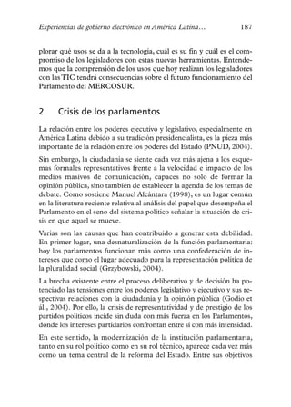 Experiencias de gobierno electrónico en América Latina…              187


plorar qué usos se da a la tecnología, cuál es su fin y cuál es el com-
promiso de los legisladores con estas nuevas herramientas. Entende-
mos que la comprensión de los usos que hoy realizan los legisladores
con las TIC tendrá consecuencias sobre el futuro funcionamiento del
Parlamento del MERCOSUR.


2     Crisis de los parlamentos
La relación entre los poderes ejecutivo y legislativo, especialmente en
América Latina debido a su tradición presidencialista, es la pieza más
importante de la relación entre los poderes del Estado (PNUD, 2004).
Sin embargo, la ciudadanía se siente cada vez más ajena a los esque-
mas formales representativos frente a la velocidad e impacto de los
medios masivos de comunicación, capaces no solo de formar la
opinión pública, sino también de establecer la agenda de los temas de
debate. Como sostiene Manuel Alcántara (1998), es un lugar común
en la literatura reciente relativa al análisis del papel que desempeña el
Parlamento en el seno del sistema político señalar la situación de cri-
sis en que aquel se mueve.
Varias son las causas que han contribuido a generar esta debilidad.
En primer lugar, una desnaturalización de la función parlamentaria:
hoy los parlamentos funcionan más como una confederación de in-
tereses que como el lugar adecuado para la representación política de
la pluralidad social (Grzybowski, 2004).
La brecha existente entre el proceso deliberativo y de decisión ha po-
tenciado las tensiones entre los poderes legislativo y ejecutivo y sus re-
spectivas relaciones con la ciudadanía y la opinión pública (Godio et
ál., 2004). Por ello, la crisis de representatividad y de prestigio de los
partidos políticos incide sin duda con más fuerza en los Parlamentos,
donde los intereses partidarios confrontan entre sí con más intensidad.
En este sentido, la modernización de la institución parlamentaria,
tanto en su rol político como en su rol técnico, aparece cada vez más
como un tema central de la reforma del Estado. Entre sus objetivos
 
